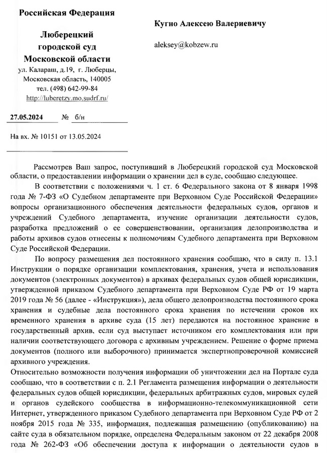 Российская Федерация Люберецкий городской суд Московской области ул. Калараш, д. 19, г. Люберцы, Московская область, 140005 тел. (498) 642-99-84 http: // luberetzv.mo.sudrf. ru 27.05 .2024 №  б/н На вх. № 10151 от 13.05.2024 Кугно Алексею Валериевичу Рассмотрев Ваш запрос, поступивший в Люберецкий городской суд Московской области, о предоставлении информации о хранении дел в суде, сообщаю следующее. В соответствии с положениями ч. 1 ст. 6 Федерального закона от 8 января 1998 года № 7-ФЗ «О Судебном департаменте при Верховном Суде Российской Федерации» вопросы организационного обеспечения деятельности федеральных судов, органов и учреждений Судебного департамента, изучение организации деятельности судов, разработка предложений о ее совершенствовании, организация делопроизводства и работы архивов судов отнесены к полномочиям Судебного департамента при Верховном Суде Российской Федерации. По вопросу размещения дел постоянного хранения сообщаю, что в силу п. 13.1 Инструкции о порядке организации комплектования, хранения, учета и использования документов (электронных документов) в архивах федеральных судов общей юрисдикции, утвержденной приказом Судебного департамента при Верховном Суде РФ от 19 марта 2019 года № 56 (далее - «Инструкция»), дела общего делопроизводства постоянного срока хранения и судебные дела постоянного срока хранения по истечении сроков их временного хранения в архиве суда (15 лет) передаются на постоянное хранение в государственный архив, если суд выступает источником его комплектования или при наличии соответствующего договора с архивным учреждением. Решение о форме приема документов (полного или выборочного) принимается экспертнопроверочной комиссией архивного учреждения. Относительно возможности получения информации об уничтожении дел на Портале суда сообщаю, что в соответствии с п. 2.1 Регламента размещения информации о деятельности федеральных судов общей юрисдикции, федеральных арбитражных судов, мировых судей и органов судейского сообщества в информационно-телекоммуникационной сети Интернет, утвержденного приказом Судебного департамента при Верховном Суде РФ от 2 ноября 2015 года № 335, информация, подлежащая размещению (опубликованию) на сайте суда в обязательном порядке, определена Федеральным законом от 22 декабря 2008 года № 262-ФЗ «Об обеспечении доступа к информации о деятельности судов в