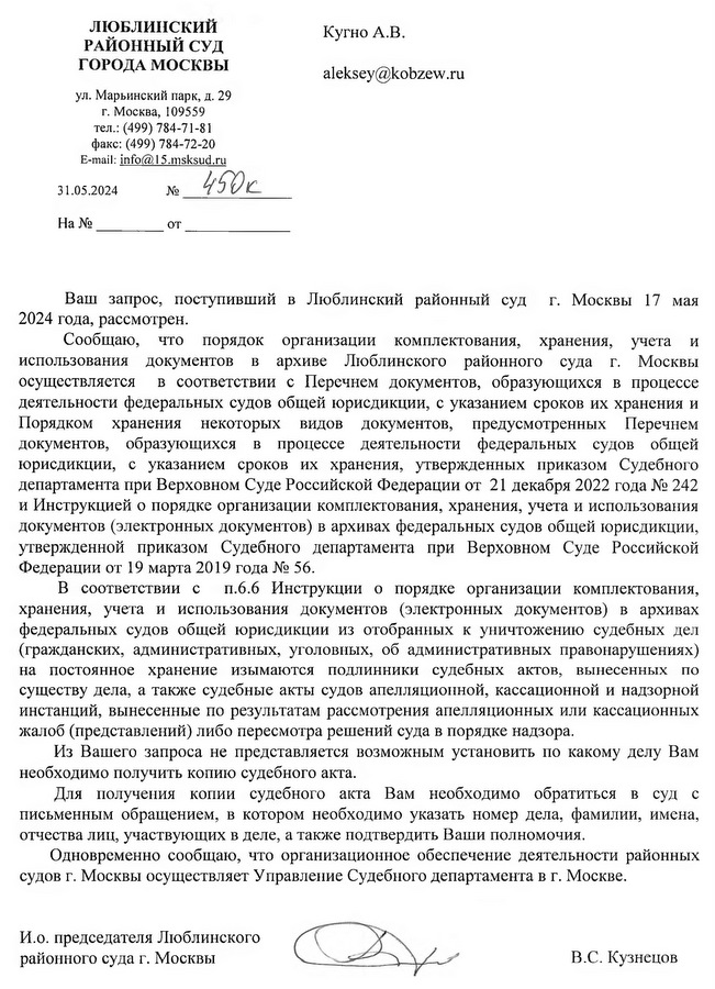 ЛЮБЛИНСКИМ РАЙОННЫЙ СУД ГОРОДА МОСКВЫ ул. Марьинский парк, д. 29 г. Москва, 109559 тел.: (499) 784-71-81 факс: (499) 784-72-20 E-mail: info@45.msksud. ru 31.05.2024 Кугно А.В. Ваш запрос, поступивший в Люблинский районный суд г. Москвы 17 мая 2024 года, рассмотрен. Сообщаю, что порядок организации комплектования, хранения, учета и использования документов в архиве Люблинского районного суда г. Москвы осуществляется в соответствии с Перечнем документов, образующихся в процессе деятельности федеральных судов общей юрисдикции, с указанием сроков их хранения и Порядком хранения некоторых видов документов, предусмотренных Перечнем документов, образующихся в процессе деятельности федеральных судов общей юрисдикции, с указанием сроков их хранения, утвержденных приказом Судебного департамента при Верховном Суде Российской Федерации от 21 декабря 2022 года № 242 и Инструкцией о порядке организации комплектования, хранения, учета и использования документов (электронных документов) в архивах федеральных судов общей юрисдикции, утвержденной приказом Судебного департамента при Верховном Суде Российской Федерации от 19 марта 2019 года № 56. В соответствии с п.6.6 Инструкции о порядке организации комплектования, хранения, учета и использования документов (электронных документов) в архивах федеральных судов общей юрисдикции из отобранных к уничтожению судебных дел (гражданских, административных, уголовных, об административных правонарушениях) на постоянное хранение изымаются подлинники судебных актов, вынесенных по существу дела, а также судебные акты судов апелляционной, кассационной и надзорной инстанций, вынесенные по результатам рассмотрения апелляционных или кассационных жалоб (представлений) либо пересмотра решений суда в порядке надзора. Из Вашего запроса не представляется возможным установить по какому делу Вам необходимо получить копию судебного акта. Для получения копии судебного акта Вам необходимо обратиться в суд с письменным обращением, в котором необходимо указать номер дела, фамилии, имена, отчества лиц, участвующих в деле, а также подтвердить Ваши полномочия. Одновременно сообщаю, что организационное обеспечение деятельности районных судов г. Москвы осуществляет Управление Судебного департамента в г. Москве. И.о. председателя Люблинского районного суда г. Москвы В.С. Кузнецов Исп. Салтыкова Светлана Сергеевна тел. 8 (499) 784-71-50