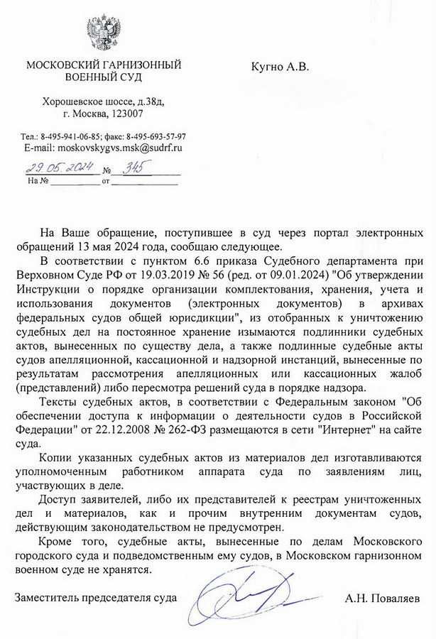 МОСКОВСКИЙ ГАРНИЗОННЫЙ ВОЕННЫЙ СУД Хорошевское шоссе, д.38д, г. Москва, 123007 Тел.: 8-495-941-06-85; факс: 8-495-693-57-97 E-mail: moskovskygvs.msk@sudrf. ru 29.05.2024 № 345 Кугно А.В. Aleksey@kobzew. ru На Ваше обращение, поступившее в суд через портал электронных обращений 13 мая 2024 года, сообщаю следующее. В соответствии с пунктом 6.6 приказа Судебного департамента при Верховном Суде РФ от 19.03.2019 № 56 (ред. от 09.01.2024) "Об утверждении Инструкции о порядке организации комплектования, хранения, учета и использования документов (электронных документов) в архивах федеральных судов общей юрисдикции", из отобранных к уничтожению судебных дел на постоянное хранение изымаются подлинники судебных актов, вынесенных по существу дела, а также подлинные судебные акты судов апелляционной, кассационной и надзорной инстанций, вынесенные по результатам рассмотрения апелляционных или кассационных жалоб (представлений) либо пересмотра решений суда в порядке надзора. Тексты судебных актов, в соответствии с Федеральным законом "Об обеспечении доступа к информации о деятельности судов в Российской Федерации" от 22.12.2008 № 262-ФЗ размещаются в сети "Интернет" на сайте суда. Копии указанных судебных актов из материалов дел изготавливаются уполномоченным работником аппарата суда по заявлениям лиц, участвующих в деле. Доступ заявителей, либо их представителей к реестрам уничтоженных дел и материалов, как и прочим внутренним документам судов, действующим законодательством не предусмотрен. Кроме того, судебные акты, вынесенные по делам Московского городского суда и подведомственным ему судов, в Московском гарнизонном военном суде не хранятся. Заместитель председателя суда А.Н. Поваляев Гончарук Петр Иванович (495) 940-58-86