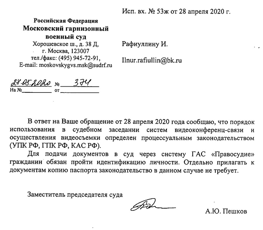 Российская Федерация Московский гарнизонный военный суд Хорошевское ш., д. 38 Д, г.Москва, 123007 тел./факс: (495) 945-72-91, № 394 В ответ на Ваше обращение от 28 апреля 2020 года сообщаю, что порядок использования в судебном заседании систем видеоконференц-связи и осуществления видеосъемки определен процессуальным законодательством (УПК РФ, ГПК РФ, КАС РФ). Для подачи документов в суд через систему ГАС «Правосудие» гражданин обязан пройти идентификацию личности. Отдельно прилагать к документам копию паспорта законодательство в данном случае не требует. Заместитель председателя суда А.Ю. Пешков