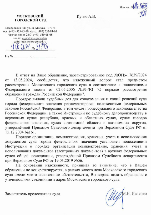 МОСКОВСКИЙ ГОРОДСКОЙ СУД Богородский Вал ул., 8, Москва, 107076 тел.: (495) 533-83-10, факс: (495) 533-84-60 горячая линия 24/7: (499) 530-08-08 e-mail: mgs@mos-gorsud. ru сайт: https: // mos-gorsud. ru 11.06. 2024 № 31943 Ha No OT Исп. вх. № 077 17639 Кугно А.В. aleksey@kobzew. ru 2024 от В ответ на Ваше обращение, зарегистрированное под №ОПэ-17639/2024 13.05.2024, сообщается, что изложенный вопрос стал предметом рассмотрения Московского городского суда в соответствие с положениями Федерального закона от 02.05.2006 №59-ФЗ "О порядке рассмотрения обращений граждан Российской Федерации". Порядок выдачи судебных дел для ознакомления и копий решений суда города федерального значения регламентирован положениями федеральных законов Российской Федерации, в том числе процессуального законодательства Российской Федерации, а также Инструкции по судебному делопроизводству в верховных судах республик, краевых и областных судах, судах городов федерального значения, судах автономной области и автономных округов, утверждённой Приказом Судебного департамента при Верховном Суде РФ от 15.12.2004 №161. Порядок организации комплектования, хранения, учета и использования документов суда города федерального значения установлен положениями Инструкции о порядке организации комплектования, хранения, учета и использования документов (электронных документов) в архивах федеральных судов общей юрисдикции, утверждённой Приказом Судебного департамента при Верховном Суде РФ от 19.03.2019 №56. На основании изложенного, принимая во внимание, что в Вашем обращении не конкретизируется, в рамках какого дела Московского городского суда имели место изложенные обстоятельства, Вы вправе подать обращение с уточняющими сведениями в адрес Московского городского суда. Заместитель председателя суда М.Н. Ивченко Подина Алиса Геннадьевна 8(495) 533-83-04