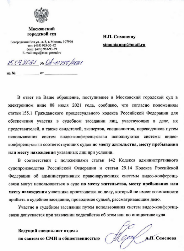 Московский городской суд Богородский Вал ул., д. 8, г. Москва, 107996 тел: (495) 963-55-52 факс: (495) 963-93-59 E-mail: mgs@mos-gorsud.ru 15.09.2021 № СА-10756/2021 В ответ на Ваше обращение, поступившее в Московский городской суд в электронном виде 08 июля 2021 года, сообщаю, что согласно положениям статьи 155.1 Гражданского процессуального кодекса Российской Федерации для обеспечения участия в судебном заседании лиц, участвующих в деле, их представителей, а также свидетелей, экспертов, специалистов, переводчиков путем использования систем видео-конференц-связи используются системы видео-конференц-связи соответствующих судов по месту жительства, месту пребывания или месту нахождения указанных лиц при условии. В соответствии с положениями статьи 142 Кодекса административного судопроизводства Российской Федерации и статьи 29.14 Кодекса Российской Федерации об административных правонарушениях системы видео-конференц-связи могут использоваться в суде по месту жительства, месту пребывания или месту нахождения участника производства по делу, который не имеет возможности прибыть в судебное заседание, проводимое судьей, рассматривающим дело. Участие в судебном заседании путем использования систем видео-конференц-связи допускается при заявлении ходатайства об этом или по инициативе суда Ведущий специалист отдела по связям со СМИ и общественностью А.П. Семенова