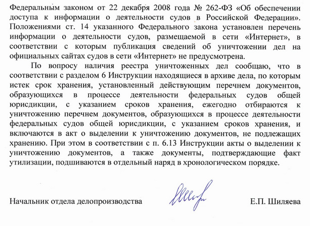 Федеральным законом от 22 декабря 2008 года № 262-ФЗ «Об обеспечении доступа к информации о деятельности судов в Российской Федерации». Положениями ст. 14 указанного Федерального закона установлен перечень информации о деятельности судов, размещаемой в сети «Интернет», в соответствии с которым публикация сведений об уничтожении дел на официальных сайтах судов в сети «Интернет» не предусмотрена. По вопросу наличия реестра уничтоженных дел сообщаю, что в соответствии с разделом 6 Инструкции находящиеся в архиве дела, по которым истек срок хранения, установленный действующим перечнем документов, образующихся в процессе деятельности федеральных судов общей юрисдикции, с указанием сроков хранения, ежегодно отбираются к уничтожению перечнем документов, образующихся в процессе деятельности федеральных судов общей юрисдикции, с указанием сроков хранения, и включаются в акт о выделении к уничтожению документов, не подлежащих хранению. При этом в соответствии с п. 6.13 Инструкции акты о выделении к уничтожению документов, а также документы, подтверждающие факт утилизации, подшиваются в отдельный наряд в хронологическом порядке. Начальник отдела делопроизводства Е.П. Шиляева