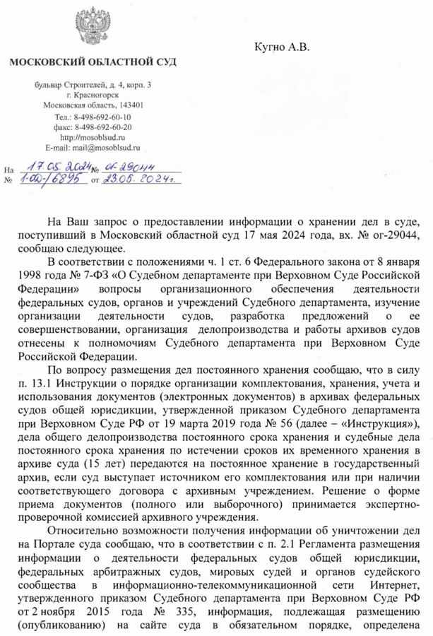 МОСКОВСКИЙ ОБЛАСТНОЙ СУД бульвар Строителей, д. 4, корп. 3 г. Красногорск Московская область, 143401 Тел.: 8-498-692-60-10 факс: 8-498-692-60-20 http: // mosoblsud. ru E-mail: mail@mosoblsud. ru 17.05.20024№ 29044 № 1-02-16895 от 23.05.2024. Кугно А.В. aleksey@kobzew. ru На Ваш запрос о предоставлении информации о хранении дел в суде, поступивший в Московский областной суд 17 мая 2024 года, вх. № ог-29044, сообщаю следующее. В соответствии с положениями ч. 1 ст. 6 Федерального закона от 8 января 1998 года № 7-ФЗ «О Судебном департаменте при Верховном Суде Российской Федерации» вопросы организационного обеспечения деятельности федеральных судов, органов и учреждений Судебного департамента, изучение организации деятельности судов, разработка предложений о совершенствовании, организация делопроизводства и работы архивов судов отнесены к полномочиям Судебного департамента при Верховном Суде Российской Федерации. ee По вопросу размещения дел постоянного хранения сообщаю, что в силу п. 13.1 Инструкции о порядке организации комплектования, хранения, учета и использования документов (электронных документов) в архивах федеральных судов общей юрисдикции, утвержденной приказом Судебного департамента при Верховном Суде РФ от 19 марта 2019 года № 56 (далее – «Инструкция»), дела общего делопроизводства постоянного срока хранения и судебные дела постоянного срока хранения по истечении сроков их временного хранения в архиве суда (15 лет) передаются на постоянное хранение в государственный архив, если суд выступает источником его комплектования или при наличии соответствующего договора с архивным учреждением. Решение о форме приема документов (полного или выборочного) принимается экспертно- проверочной комиссией архивного учреждения. Относительно возможности получения информации об уничтожении дел на Портале суда сообщаю, что в соответствии с п. 2.1 Регламента размещения информации о деятельности федеральных судов общей юрисдикции, федеральных арбитражных судов, мировых судей и органов судейского сообщества в информационно-телекоммуникационной сети Интернет, утвержденного приказом Судебного департамента при Верховном Суде РФ от 2 ноября 2015 года № 335, информация, подлежащая размещению (опубликованию) на сайте суда в обязательном порядке, определена