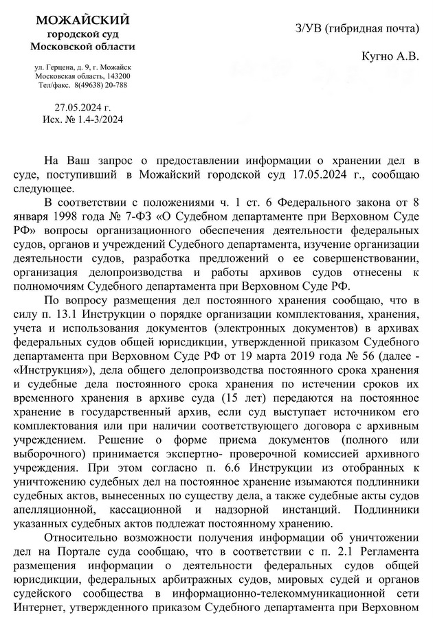 МОЖАЙСКИЙ  городской суд Московской области  ул. Герцена, д. 9, г. Можайск    Московская область, 143200 Тел/факс.  8(49638) 20-788 27.05.2024 г.  Исх. № 1.4-3/2024 Кугно А.В. На Ваш запрос о предоставлении информации о хранении дел в суде, поступивший в Можайский городской суд 17.05.2024 г., сообщаю следующее. В соответствии с положениями ч. 1 ст. 6 Федерального закона от 8 января 1998 года № 7-ФЗ «О Судебном департаменте при Верховном Суде РФ» вопросы организационного обеспечения деятельности федеральных судов, органов и учреждений Судебного департамента, изучение организации деятельности судов, разработка предложений о ее совершенствовании, организация делопроизводства и работы архивов судов отнесены к полномочиям Судебного департамента при Верховном Суде РФ. По вопросу размещения дел постоянного хранения сообщаю, что в силу п. 13.1 Инструкции о порядке организации комплектования, хранения, учета и использования документов (электронных документов) в архивах федеральных судов общей юрисдикции, утвержденной приказом Судебного департамента при Верховном Суде РФ от 19 марта 2019 года № 56 (далее - «Инструкция»), дела общего делопроизводства постоянного срока хранения и судебные дела постоянного срока хранения по истечении сроков их временного хранения в архиве суда (15 лет) передаются на постоянное хранение в государственный архив, если суд выступает источником его комплектования или при наличии соответствующего договора с архивным учреждением. Решение о форме приема документов (полного или выборочного) принимается экспертно­ проверочной комиссией архивного учреждения. При этом согласно п. 6.6 Инструкции из отобранных к уничтожению судебных дел на постоянное хранение изымаются подлинники судебных актов, вынесенных по существу дела, а также судебные акты судов апелляционной, кассационной и надзорной инстанций. Подлинники указанных судебных актов подлежат постоянному хранению.  Относительно возможности получения информации об уничтожении дел на Портале суда сообщаю, что в соответствии с п. 2.1 Регламента размещения информации о деятельности федеральных судов общей юрисдикции, федеральных арбитражных судов, мировых судей и органов судейского сообщества в информационно-телекоммуникационной сети Интернет, утвержденного приказом Судебного департамента при Верховном