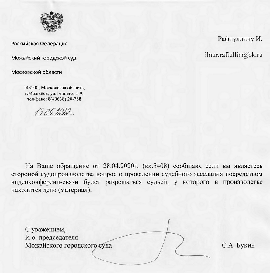 Российская Федерация Можайский городской суд Московской области 143200, Московская область, г.Можайск, ул.Герцена, д.9, тел/факс: 8(49638) 20-788 На Ваше обращение от 28.04.2020г. (вх.5408) сообщаю, если вы являетесь стороной судопроизводства вопрос о проведении судебного заседания посредством видеоконференц-связи будет разрешаться судьей, у которого в производстве находится дело (материал). С.А.Буки