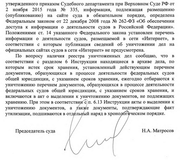 утвержденного приказом Судебного департамента при Верховном Суде РФ от 2 ноября 2015 года № 335, информация, подлежащая размещению (опубликованию) на сайте суда в обязательном порядке, определена Федеральным законом от 22 декабря 2008 года № 262-ФЗ «Об обеспечении доступа к информации о деятельности судов в Российской Федерации». Положениями ст. 14 указанного Федерального закона установлен перечень информации о деятельности судов, размещаемой в сети «Интернет», в соответствии с которым публикация сведений об уничтожении дел на официальных сайтах судов в сети «Интернет» не предусмотрена. По вопросу наличия реестра уничтоженных дел сообщаю, что в соответствии с разделом 6 Инструкции находящиеся в архиве дела, по которым истек срок хранения, установленный действующим перечнем документов, образующихся в процессе деятельности федеральных судов общей юрисдикции, с указанием сроков хранения, ежегодно отбираются к уничтожению перечнем документов, образующихся в процессе деятельности федеральных судов общей юрисдикции, с указанием сроков хранения, и включаются в акт о выделении к уничтожению документов, не подлежащих хранению. При этом в соответствии с п. 6.13 Инструкции акты о выделении к уничтожению документов, а также документы, подтверждающие факт утилизации, подшиваются в отдельный наряд в хронологическом порядке. Председатель суда Н.А. Матросов Исполнитель п/п Баньщикова А.В. Тел.: +7 (49651) 5-57-07