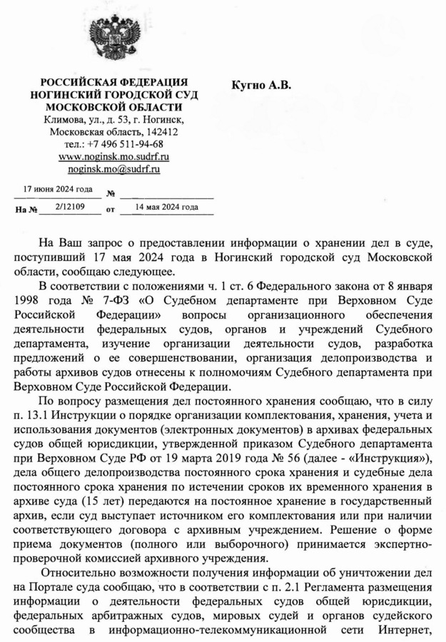 РОССИЙСКАЯ ФЕДЕРАЦИЯ НОГИНСКИЙ ГОРОДСКОЙ СУД МОСКОВСКОЙ ОБЛАСТИ Климова, ул., д. 53, г. Ногинск, Московская область, 142412 тел.: +7 496 511-94-68 www.noginsk.mo.sudrf. ru noginsk.mo@sudrf. ru 17 июня 2024 года № На № 2/12109 от 14 мая 2024 года Кугно А.В. aleksey@kobzew.ru На Ваш запрос о предоставлении информации о хранении дел в суде, поступивший 17 мая 2024 года в Ногинский городской суд Московской области, сообщаю следующее. В соответствии с положениями ч. 1 ст. 6 Федерального закона от 8 января 1998 года № 7-ФЗ «О Судебном департаменте при Верховном Суде Российской Федерации» вопросы организационного обеспечения деятельности федеральных судов, органов и учреждений Судебного департамента, изучение организации деятельности судов, разработка предложений о ее совершенствовании, организация делопроизводства и работы архивов судов отнесены к полномочиям Судебного департамента при Верховном Суде Российской Федерации. По вопросу размещения дел постоянного хранения сообщаю, что в силу п. 13.1 Инструкции о порядке организации комплектования, хранения, учета и использования документов (электронных документов) в архивах федеральных судов общей юрисдикции, утвержденной приказом Судебного департамента при Верховном Суде РФ от 19 марта 2019 года № 56 (далее - «Инструкция»), дела общего делопроизводства постоянного срока хранения и судебные дела постоянного срока хранения по истечении сроков их временного хранения в архиве суда (15 лет) передаются на постоянное хранение в государственный архив, если суд выступает источником его комплектования или при наличии соответствующего договора с архивным учреждением. Решение о форме приема документов (полного или выборочного) принимается экспертно-проверочной комиссией архивного учреждения. Относительно возможности получения информации об уничтожении дел на Портале суда сообщаю, что в соответствии с п. 2.1 Регламента размещения информации о деятельности федеральных судов общей юрисдикции, федеральных арбитражных судов, мировых судей и органов судейского сообщества в информационно-телекоммуникационной сети Интернет,