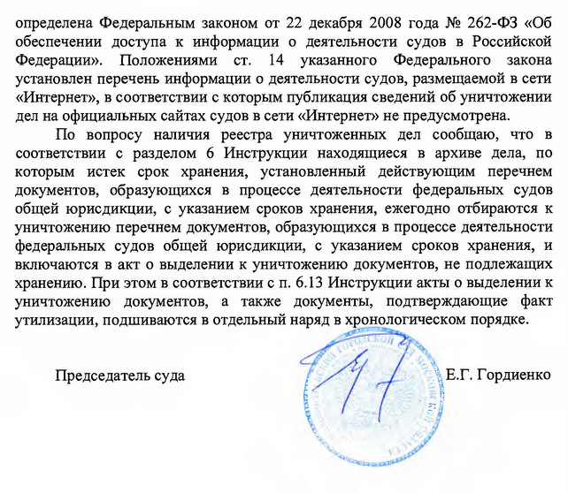 определена Федеральным законом от 22 декабря 2008 года № 262-ФЗ «Об обеспечении доступа к информации о деятельности судов в Российской Федерации». Положениями ст. 14 указанного Федерального закона установлен перечень информации о деятельности судов, размещаемой в сети «Интернет», в соответствии с которым публикация сведений об уничтожении дел на официальны сайтах судов в сети «Интернет» не предусмотрена. По вопросу наличия реестра уничтоженных дел сообщаю, что в соответствии с разделом б Инструкции находящиеся в архиве дела, по которым истек срок хранения, установленный действующим перечнем документов, образующихся в процессе деятельности федеральных судов общей юрисдикции, с указанием сроков хранения, ежегодно отбираются к уничтожению перечнем документов, образующихся в процессе деятельности федеральных судов общей юрисдикции, с указанием сроков хранения, и включаются в акт о выделении к уничтожению документов, не подлежащих хранению. При этом в соответствии с п. 6.13 Инструкции акты о выделении к уничтожению документов, а также документы, подтверждающие факт утилизации, подшиваются в отдельный наряд в хронологическом порядке. Председатель суда Е.Г. Гордиенко Исполнитель: Помощник председателя Е.И. Зинина