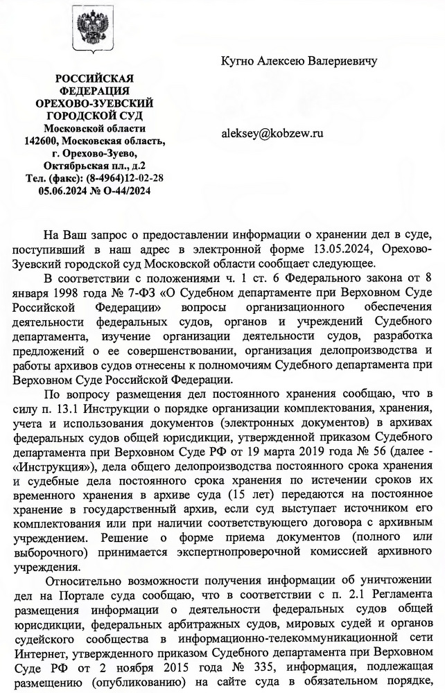 РОССИЙСКАЯ ФЕДЕРАЦИЯ ОРЕХОВО-ЗУЕВСКИЙ ГОРОДСКОЙ СУД Московской области 142600, Московская область, г. Орехово-Зуево, Октябрьская пл., д.2 Тел. (факс): (8-4964)12-02-28 05.06.2024 № О-44/2024 Кугно Алексею Валериевичу На Ваш запрос о предоставлении информации о хранении дел в суде, поступивший в наш адрес в электронной форме 13.05.2024, Орехово- Зуевский городской суд Московской области сообщает следующее. В соответствии с положениями ч. 1 ст. 6 Федерального закона от 8 января 1998 года № 7-ФЗ «О Судебном департаменте при Верховном Суде Российской Федерации» вопросы организационного обеспечения деятельности федеральных судов, органов и учреждений Судебного департамента, изучение организации деятельности судов, разработка предложений о ее совершенствовании, организация делопроизводства и работы архивов судов отнесены к полномочиям Судебного департамента при Верховном Суде Российской Федерации. По вопросу размещения дел постоянного хранения сообщаю, что в силу п. 13.1 Инструкции о порядке организации комплектования, хранения, учета и использования документов (электронных документов) в архивах федеральных судов общей юрисдикции, утвержденной приказом Судебного        департамента при Верховном Суде РФ от 19 марта 2019 года № 56 (далее - «Инструкция»), дела общего делопроизводства постоянного срока хранения и судебные дела постоянного срока хранения по истечении сроков их временного хранения в архиве суда (15 лет) передаются на постоянное хранение в государственный архив, если суд выступает источником его комплектования или при наличии соответствующего договора с архивным учреждением. Решение о форме приема документов (полного или выборочного) принимается экспертнопроверочной комиссией архивного учреждения. Относительно возможности получения информации об уничтожении дел на Портале суда сообщаю, что в соответствии с п. 2.1 Регламента размещения информации о деятельности федеральных судов общей юрисдикции, федеральных арбитражных судов, мировых судей и органов судейского сообщества в информационно-телекоммуникационной сети Интернет, утвержденного приказом Судебного департамента при Верховном Суде РФ от 2 ноября 2015 года № 335, информация, подлежащая размещению (опубликованию) на сайте суда в обязательном порядке,