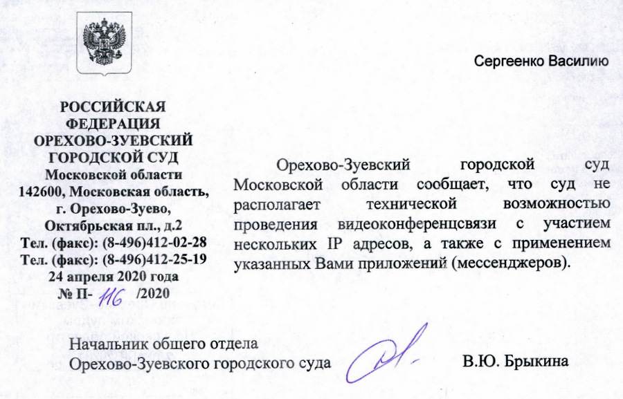 РОССИЙСКАЯ ФЕДЕРАЦИЯ ОРЕХОВО-ЗУЕВСКИЙ ГОРОДСКОЙ СУД Московской области 142600, Московская область, г. Орехово-Зуево, Октябрьская пл., д.2 Тел. (факс): (8-496)412-02-28 Тел. (факс): (8-496)412-25-19 24 апреля 2020 года № П-А12020 Орехово-Зуевского городского суда Орехово-Зуевский городской суд Московской области сообщает, что суд не располагает технической ВОЗМОЖНОСТЬЮ проведения видеоконференцсвязи с участием нескольких [Р адресов, а также с применением указанных Вами приложений (мессенджеров). В.Ю. Брыкина