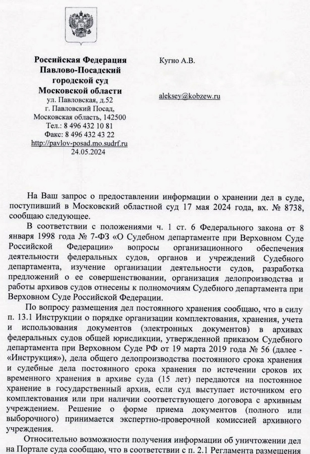 Российская Федерщии Павлово-Посадский городской суд 111351, Московской области ул. Павловская. д 52 г. Павловский Посш» Московская область, 142500 8 49643210 81 Факс: 8 496 432 43 22 24.15.2024 На Ваш запрос о предоставлении информации о хранении дел в суде, поступивший в Московский областной суд 17 мая 2024 года, вх. № 8738, сообщаю следующее, в соответствии с положениями ч, 1 ст. 6 Федерального закона от 3 января 1993 года № 7—ФЗ «о Судебном департаменте при Верховном Суде Российской Федерации» вопросы организационном обеспечения деятельности федеральных судов, органов и учреждений Судебного департамента. изучение организации деятельности судов, разработка предложений о ее совершенствоваиии, организация делопроизводства и работы архивов судов отнесены к полномочиям Судебного департамента при Верховном Суде Российской Федерации. По вопросу раамещения дел постоянного хранения сообщаю, что в силу п. 13.1 Инструкции о порядке организации комплектования, хранения, учета и использования документов (электронных документов) в архивах федеральных судов общей юрисдикции, утвержденной приказом Судебного департамента при Верховном Суде РФ от 19 марта 2019 года № 56 (далее - «Инструкция»), дела общего делопроизводства постоянного срока хранения и судебные дела постоянного срока хранения по истечении сроков их временного хранения в архиве суда (15 лет) передаются на постоянное хранение в государственный архив, если суд выступает источником его комплектования или при наличии соответствующего договора с архивным учреждением. Решение о форме приема документов (полного или выборочного) принимается эксперте-проверочной комиссией архивного учреждения Относительно возможности получения информации об уничтожении дел на Портале суда сообщаю, что в соответствии с по 2,1 Регламента размещения