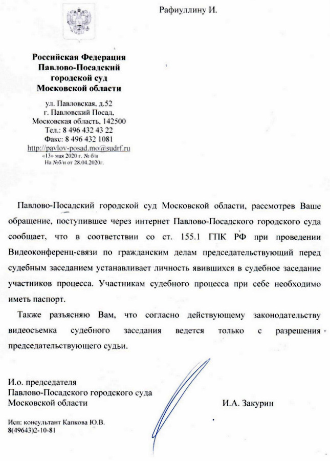 Российская Федерация Павлово-Посадский городской суд Московской области ул. Павловская. д.52 г. Павловский Посад. Московская область. 142500 Тел.: 8 496 432 43 22 Факс: 8 496 432 1081 «13» мая 2020 г. № б/н На №6/н от 28.04.2020г. Павлово-Посадский городской суд Московской области. рассмотрев Ваше обращение, поступившее через интернет Павлово-Посадского городского суда сообщает, что в соответствии со ст. 155.1 ГИК РФ при проведении Видеоконференц-связи по Гражданским делам председательствующий перед судебным заседанием устанавливает личность явившихся в судебное заседание участников процесса. Участникам судебного процесса при себе необходимо иметь паспорт. Также разъясняю Вам, что согласно действующему законодательству видеосъемка судебного заседания ведется только с разрешения председательствующего судьи. И.о. председателя Павлово-Посадского городского суда Московской области И.А. Закурин