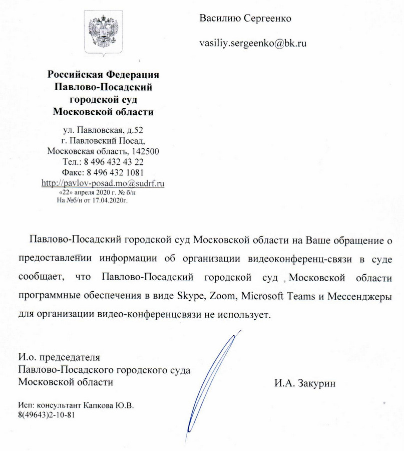 Российская Федерация Павлово-Посадский городской суд Московской области ул. Павловская, д.52 г. Павловский Посад, Московская область, 142500 Тел.: 8 496 432 43 22 Факс: 8 496 432 1081 «22» апреля 2020 г. На №б/н от 17.04.2020г. Павлово-Посадский городской суд Московской области на Ваше обращение о предоставлении информации об организации видеоконференц-связи в суде сообщает, что Павлово-Посадский городской суд . Московской области программные обеспечения в виде Скуре, Зум, Микросфт Тимс и Мессенджеры для организации видео-конференцсевязи не использует. И.о. председателя Павлово-Посадского городского суда Московской области И.А. Закурин