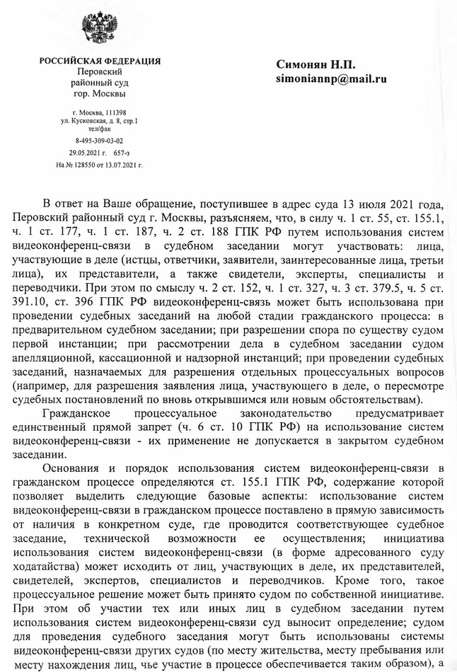 РОССИЙСКАЯ ФЕДЕРАЦИЯ Перовский районный суд гор. Москвы г. Москва, 111398 ул. Кусковская, д. 8, стр.1 тел/факс 8-495-309-03-02 29.05.2021 г. 657-з На № 128550 от 13.07.2021 г. В ответ на Ваше обращение, поступившее в адрес суда 13 июля 2021 года, Перовский районный суд г. Москвы, разъясняем, что, в силу ч. 1 ст. 55, ст. 155.1, ч. 1 ст. 177, ч. 1 ст. 187, ч. 2 ст. 188 ГПК РФ путем использования систем видеоконференц-связи в судебном заседании могут участвовать: лица, участвующие в деле (истцы, ответчики, заявители, заинтересованные лица, третьи лица), их представители, а также свидетели, эксперты, специалисты и переводчики. При этом по смыслу ч. 2 ст. 152, ч. 1 ст. 327, ч. 3 ст. 379.5, ч. 5 ст. 391.10, ст. 396 ГПК РФ видеоконференц-связь может быть использована при проведении судебных заседаний на любой стадии гражданского процесса: в предварительном судебном заседании; при разрешении спора по существу судом первой инстанции; при рассмотрении дела в судебном заседании судом апелляционной, кассационной и надзорной инстанций; при проведении судебных заседаний, назначаемых для разрешения отдельных процессуальных вопросов (например, для разрешения заявления лица, участвующего в деле, о пересмотре судебных постановлений по вновь открывшимся или новым обстоятельствам). Гражданское процессуальное законодательство предусматривает единственный прямой запрет (ч. 6 ст. 10 ГПК РФ) на использование систем видеоконференц-связи - их применение не допускается в закрытом судебном заседании. Основания и порядок использования систем видеоконференц-связи в гражданском процессе определяются ст. 155.1 ГПК РФ, содержание которой позволяет выделить следующие базовые аспекты: использование систем видеоконференц-связи в гражданском процессе поставлено в прямую зависимость от наличия в конкретном суде, где проводится соответствующее судебное заседание, технической возможности ее осуществления; инициатива использования систем видеоконференц-связи (в форме адресованного суду ходатайства) может исходить от лиц, участвующих в деле, их представителей, свидетелей, экспертов, специалистов и переводчиков. Кроме того, такое процессуальное решение может быть принято судом по собственной инициативе. При этом об участии тех или иных лиц в судебном заседании путем использования систем видеоконференц-связи суд выносит определение; судом для проведения судебного заседания могут быть использованы системы видеоконференц-связи других судов (по месту жительства, месту пребывания или месту нахождения лиц, чье участие в процессе обеспечивается таким образом), а