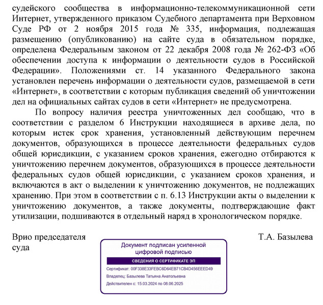 судейского  сообщества  в  информационно-телекоммуникационной  сети Интернет, утвержденного приказом Судебного департамента при Верховном Суде  РФ  от  2  ноября  2015  года  №  335,  информация,  подлежащая размещению  (опубликованию)  на  сайте  суда  в  обязательном  порядке, определена Федеральным законом от 22 декабря 2008 года № 262-ФЗ «Об обеспечении  доступа  к  информации  о  деятельности  судов  в  Российской Федерации».  Положениями  ст.  14  указанного  Федерального  закона установлен перечень информации о деятельности судов, размещаемой в сети «Интернет», в соответствии с которым публикация сведений об уничтожении дел на официальных сайтах судов в сети «Интернет» не предусмотрена. По  вопросу  наличия  реестра  уничтоженных  дел  сообщаю,  что  в соответствии  с  разделом  6  Инструкции  находящиеся  в  архиве  дела,  по которым  истек  срок  хранения,  установленный  действующим  перечнем документов,  образующихся  в  процессе  деятельности  федеральных  судов общей юрисдикции,  с указанием сроков хранения,  ежегодно отбираются к уничтожению перечнем документов, образующихся в процессе деятельности федеральных  судов  общей  юрисдикции,  с  указанием  сроков  хранения,  и включаются в акт о выделении к уничтожению документов, не подлежащих хранению. При этом в соответствии с п. 6.13 Инструкции акты о выделении к уничтожению  документов,  а  также  документы,  подтверждающие  факт утилизации, подшиваются в отдельный наряд в хронологическом порядке. Врио председателя  суда Т.А. Базылева Исп. Ячменева А.А. Тел. 8-496-535-26-18