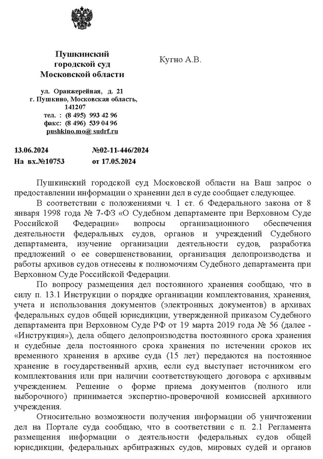 Пушкинский городской суд Московской области ул.  Оранжерейная,   д.  21 г. Пушкино, Московская область, 141207 тел. : (8 495)  993 42 96 факс:  (8 496)  539 04 96 pushkin  о . mo  @  sudrf  . ru 13.06.2024 №02-11-446/2024 На  вх.№10753 от 17.05.2024 Кугно А.В. Пушкинский  городской  суд  Московской  области  на  Ваш  запрос  о предоставлении информации о хранении дел в суде сообщает следующее. В соответствии с положениями ч.  1  ст.  6  Федерального закона от  8 января 1998 года № 7-ФЗ «О Судебном департаменте при Верховном Суде Российской  Федерации»  вопросы  организационного  обеспечения деятельности  федеральных  судов,  органов  и  учреждений  Судебного департамента,  изучение  организации  деятельности  судов,  разработка предложений  о  ее  совершенствовании,  организация  делопроизводства  и работы архивов судов отнесены к полномочиям Судебного департамента при Верховном Суде Российской Федерации. По  вопросу  размещения  дел  постоянного  хранения  сообщаю,  что  в силу п. 13.1 Инструкции о порядке организации комплектования, хранения, учета  и  использования  документов  (электронных  документов)  в  архивах федеральных судов общей юрисдикции, утвержденной приказом Судебного департамента при Верховном Суде РФ от 19 марта 2019 года № 56 (далее - «Инструкция»), дела общего делопроизводства постоянного срока хранения и  судебные  дела  постоянного  срока  хранения  по  истечении  сроков  их временного  хранения  в  архиве  суда  (15  лет)  передаются  на  постоянное хранение  в  государственный  архив,  если  суд  выступает  источником  его комплектования или при наличии соответствующего договора с  архивным учреждением.  Решение  о  форме  приема  документов  (полного  или выборочного)  принимается  экспертно-проверочной  комиссией  архивного учреждения. Относительно  возможности  получения  информации  об  уничтожении дел  на  Портале  суда  сообщаю,  что  в  соответствии  с  п.  2.1  Регламента размещения  информации  о  деятельности  федеральных  судов  общей юрисдикции,  федеральных  арбитражных  судов,  мировых  судей  и  органов