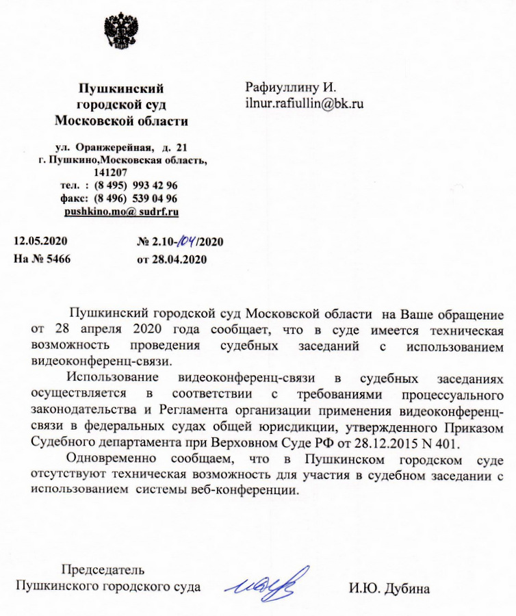 Пушкинский городской суд Московской области ул. Оранжерейная, д. 21 г. Пушкино, Московская область, 141207 тел. : (8 495) 993 42 96 факс: (8 496) 539 04 96 12.05.2020 № 2.10-/6/2020 На № 5466 от 28.04.2020 Пушкинский городской суд Московской области на Ваше обращение от 28 апреля 2020 года сообщает, что в суде имеется техническая возможность проведения судебных заседаний с использованием видеоконференц-связи. Использование видеоконференц-связи в судебных заседаниях осуществляется в соответствии с требованиями процессуального законодательства и Регламента организации применения видеоконференц- связи в федеральных судах общей юрисдикции, утвержденного Приказом Судебного департамента при Верховном СудеРФ от 28.12.2015 М 401. Одновременно сообщаем, что в Пушкинском городском суде отсутствуют техническая возможность для участия в судебном заседании с использованием системы веб-конференции. Председатель Пушкинского городского суда А И.Ю. Дубина