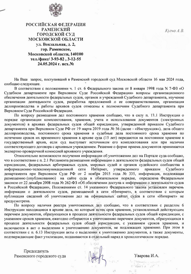 РОССИЙСКАЯ ФЕДЕРАЦИЯ РАМЕНСКИЙ ГОРОДСКОЙ СУД МОСКОВСКОЙ ОБЛАСТИ ул. Вокзальная, д. 2, гор. Раменское, Московской области, 140100 тел./факс/3-93-82, 3-12-55 24.05.2024 г. исх.№ Кугно А.В. Aleksey@kobzew. ru На Ваш запрос, поступивший в Раменский городской суд Московской области 16 мая 2024 года, сообщаю следующее. В соответствии с положениями ч. 1 ст. 6 Федерального закона от 8 января 1998 года № 7-ФЗ «О Судебном департаменте при Верховном Суде Российской Федерации» вопросы организационного обеспечения деятельности федеральных судов, органов и учреждений Судебного департамента, изучение организации деятельности судов, разработка предложений о ее совершенствовании, организация елопроизводства и работы архивов судов отнесены к полномочиям Судебного департамента при Верховном Суде Российской Федерации. По вопросу размещения дел постоянного хранения сообщаю, что в силу п. 13.1 Инструкции о порядке организаци ганизации комплектования, хранения, учета и использования документов (электронных документов) в архивах федеральных судов общей юрисдикции, утвержденной приказом Судебного департамента при Верховном Суде РФ от 19 марта 2019 года № 56 (далее - «Инструкция»), дела общего делопроизводства, постоянного срока хранения и судебные дела постоянного срока хранения по истечении сроков их временного хранения в архиве суда (15 лет) передаются на постоянное хранение в государственный архив, если суд выступает источником его комплектования или при наличии соответствующего договора с архивным учреждением. Решение о форме приема документов принимается экспертно-проверочной комиссией архивного учреждения Относительно возможности получения информации об уничтожении дел на Портале суда сообщаю, что в соответствии с п. 2.1 Регламента размещения информации о деятельности федеральных судов общей юрисдикции, федеральных арбитражных судов, мировых судей и органов судейского сообщества в информационно-телекоммуникационной сети Интернет, утвержденного приказом Судебного департамента при Верховном Суде РФ от 2 ноября 2015 года № 335, информация, подлежащая размещению (опубликованию) на сайте суда BO обязательном порядке, определена Федеральным законом от 22 декабря 2008 года № 262-ФЗ «Об обеспечении доступа к информации о деятельности судов в Российской Федерации», Положениями ст. 14 указанного Федерального закона установлен перечень информации о деятельности судов, размещаемой в сети «Интернет», в соответствии с которым публикация сведений об уничтожении дел на официальных сайтах судов в сети «Интернет» не предусмотрена. По вопросу наличия реестра уничтоженных дел сообщаю, что в соответствии с разделом 6 Инструкции находящиеся в архиве дела, по которым истек срок хранения, установленный действующим перечнем документов, образующихся в процессе деятельности федеральных судов общей юрисдикции, с указанием сроков хранения, ежегодно отбираются к уничтожению перечнем документов, образующихся в процессе деятельности федеральных судов общей юрисдикции, с указанием сроков хранения, и включаются в акт о выделении к уничтожению документов, не подлежащих хранению. При этом в соответствии с п. 6.13 Инструкции акты о выделении к уничтожению документов, а также документы, подтверждающие факт утилизации, подшиваются в отдельный наряд в хронологическом порядке. Председатель Раменского городского суда Уварова И.А.