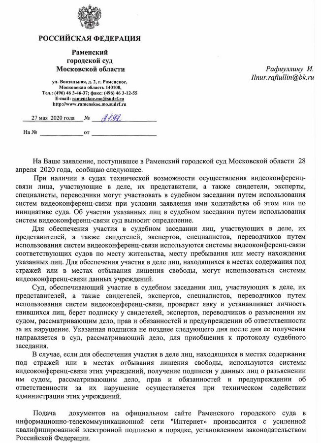 РОССИЙСКАЯ ФЕДЕРАЦИЯ Раменский городской суд Московской области ул. Вокзальная, д. 2, г. Раменское, Московская область 140100, Тел.: (496) 463-46-37; факс: (496) 463-12-55 27 мая 2020 года На Ваше заявление, поступившее в Раменский городской суд Московской области 28 апреля 2020 года, сообщаю следующее. При наличии в судах технической возможности осуществления видеоконференц- связи лица, участвующие в деле, их представители, а также свидетели, эксперты, специалисты, переводчики могут участвовать в судебном заседании путем использования систем видеоконференц-связи при условии заявления ими ходатайства об этом или по инициативе суда. Об участии указанных лиц в судебном заседании путем использования систем видеоконференц-связи суд выносит определение. Для обеспечения участия в судебном заседании лиц, участвующих в деле, их представителей, а также свидетелей, экспертов, специалистов, переводчиков путем использования систем видеоконференц-связи используются системы видеоконференц-связи соответствующих судов по месту жительства, месту пребывания или месту нахождения указанных лиц. Для обеспечения участия в деле лиц, находящихся в местах содержания под стражей или в местах отбывания лишения свободы, могут использоваться системы видеоконференц-связи данных учреждений. Суд, обеспечивающий участие в судебном заседании лиц, участвующих в деле, их представителей, а также свидетелей, экспертов, специалистов, переводчиков путем использования систем видеоконференц-связи, проверяет явку и устанавливает личность явившихся лиц, берет подписку у свидетелей, экспертов, переводчиков о разъяснении им судом, рассматривающим дело, прав и обязанностей и предупреждении об ответственности за их нарушение. Указанная подписка не позднее следующего дня после дня ее получения направляется в суд, рассматривающий дело, для приобщения к протоколу судебного заседания. В случае, если для обеспечения участия в деле лиц, находящихся в местах содержания под стражей или в местах отбывания лишения свободы, используются системы видеоконференц-связи этих учреждений, получение подписки у данных лиц о разъяснении им судом, рассматривающим дело, прав и обязанностей и предупреждении об ответственности за их нарушение осуществляется при техническом содействии администрации этих учреждений. Подача документов на официальном сайте Раменского городского суда в информационно-телекоммуникационной сети "Интернет» производится с усиленной квалифицированной электронной подписью в порядке, установленном законодательством Российской Федерации.