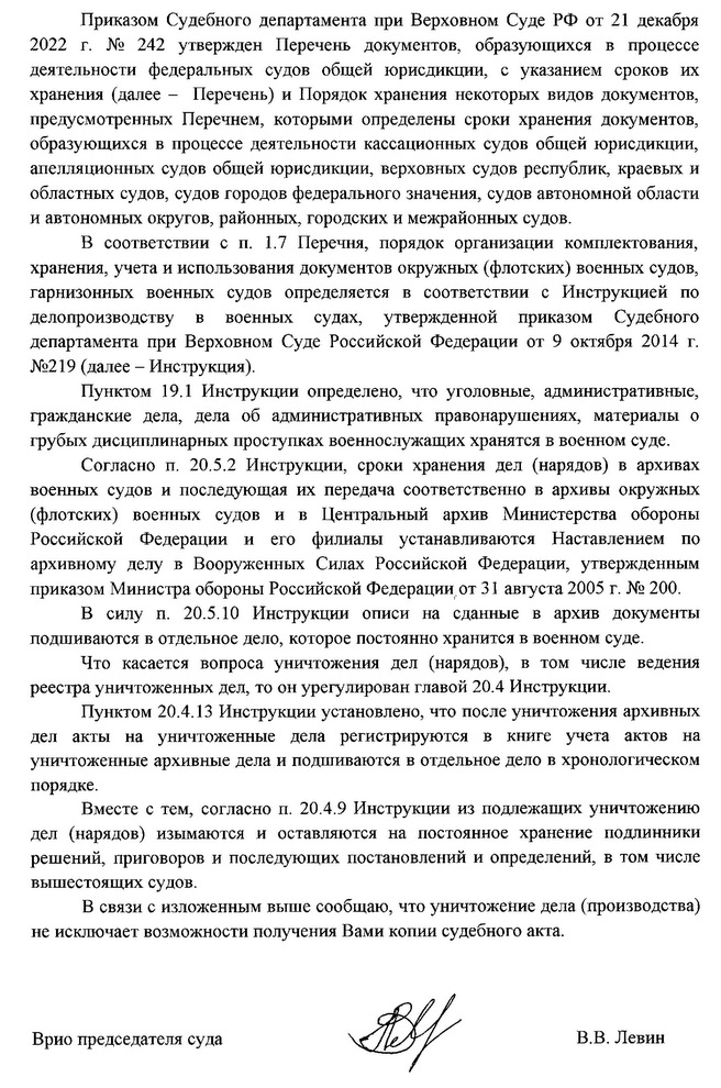 Приказом Судебного департамента при Верховном Суде РФ от 21 декабря 2022 г. № 242 утвержден Перечень документов, образующихся в процессе деятельности федеральных судов общей юрисдикции, с указанием сроков их хранения (далее — Перечень) и Порядок хранения некоторых видов документов, предусмотренных Перечнем, которым определены сроки хранения документов, образующихся в процессе деятельности кассационных судов общей юрисдикции, апелляционных судов общей юрисдикции, верховных судов республик, краевых и областных судов, судов городов федерального значения, судов автономных области и автономных округов, районных, городских и межрайонных судов. В соответствии с п. 1.7 Перечня, порядок организации комплектования, хранения, учета и использования документов окружных (флотских) военных судов, гарнизонных военных судов определяется в соответствии с Инструкцией по делопроизводству в военных судах, утвержденной приказом Судебного департамента при Верховном Суде Российской Федерации от 9 октября 2014 г. №219 (далее — Инструкция). Пунктом 19.1 Инструкции определено, что уголовные, административные, гражданские дела, дела об административных правонарушениях, материалы о грубых дисциплинарных проступках военнослужащих хранятся в военном суде. Согласно п. 20.5.2 Инструкции, сроки хранения дел (нарядов) в архивах военных судов и последующая их передача соответственно в архивы окружных (флотских) военных судов и в Центральный архив Министерства обороны Российской Федерации и его филиалы устанавливаются Наставлением по архивному делу в Вооруженных Силах Российской Федерации, утвержденным приказом Министра обороны Российской Федерации от 31 августа 2005 г. № 200. В силу п. 20.5.10 Инструкции описи на сданные в архив документы подшиваются в отдельное дело, которое постоянно хранится в военном суде. Что касается вопроса уничтожения дел (нарядов), в том числе ведения реестра уничтоженных дел, то он урегулирован главой 20.4 Инструкции. Пунктом 20.4.13 Инструкции установлено, что после уничтожения архивных дел акты на уничтоженные дела регистрируются в книге учета актов на уничтоженные архивные дела и подшиваются в отдельное дело в хронологическом порядке. Вместе с тем, согласно п. 20.4.9 Инструкции из подлежащих уничтожению дел (нарядов) изымаются и оставляются на постоянное хранение подлинники решений, приговоров и последующих постановлений и определений, в том числе высшестоящих судов. В связи с изложенным выше сообщаю, что уничтожение дел (производства) не исключает возможность получения Вами копии судебного акта. Врно председателя суда В. В. Левин