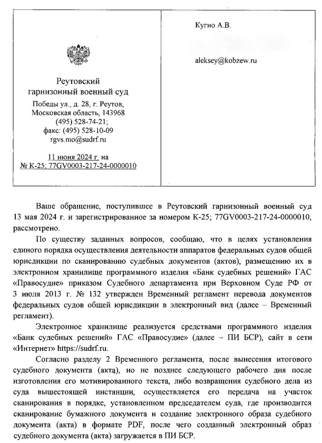 Кугно А.В. aleksey@kobzew. ru Реутовский гарнизонный военный суд Победы ул ., д. 28, г. Реутов, Московская область, 143968 (495) 528-74-21; факс: (495) 528-10-09 rgvs.mo@sudrf. ru 11 июня 2024 г. на № K-25; 77GV0003-217-24-0000010 Ваше обращение, поступившее в Реутовский гарнизонный военный суд 13 мая 2024 г. и зарегистрированное за номером К-25; 77GV0003-217-24-0000010, рассмотрено. По существу заданных вопросов, сообщаю, что в целях установления единого порядка осуществления деятельности аппаратов федеральных судов общей юрисдикции по сканированию судебных документов (актов), размещению их в электронном хранилище программного изделия «Банк судебных решений» ГАС «Правосудие» приказом Судебного департамента при Верховном Суде РФ от 3 июля 2013 г. № 132 утвержден Временный регламент перевода документов федеральных судов общей юрисдикции в электронный вид (далее - Временный регламент). Электронное хранилище реализуется средствами программного изделия «Банк судебных решений» ГАС «Правосудие» (далее - ПИ БСР), сайт в сети «Интернет» https:sudrf. ru. Согласно разделу 2 Временного регламента, после вынесения итогового судебного документа (акта), но не позднее следующего рабочего дня после изготовления его мотивированного текста, либо возвращения судебного дела из суда вышестоящей инстанции, осуществляется его передача на участок сканирования в порядке, установленном председателем суда, где производится сканирование бумажного документа и создание электронного образа судебного документа (акта) в формате PDF, после чего созданный электронный образ судебного документа (акта) загружается в ПИ БСР.