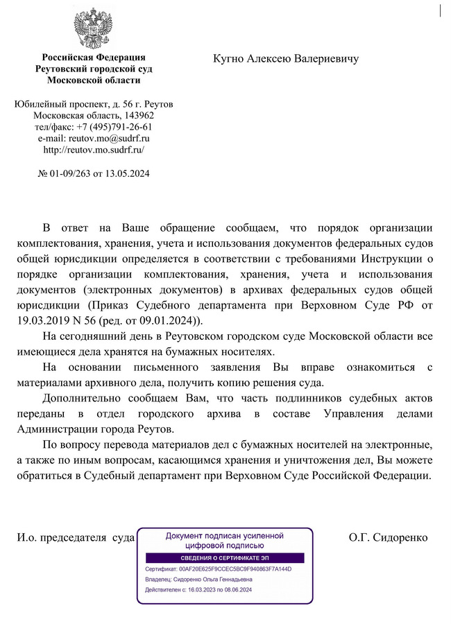 Российская Федерация Реутовский городской суд Московской области Юбилейный проспект, д. 56 г. Реутов Московская область, 143962 тел/факс: +7 (495)791-26-61 e-mail: reutov.mo@sudrf. ru http:reutov.mo.sudrf. ru № 01-09/263 от 13.05.2024 Кугно Алексею Валериевичу В ответ  на  Ваше  обращение  сообщаем,  что  порядок  организации комплектования, хранения, учета и использования документов федеральных судов общей юрисдикции определяется в соответствии  с требованиями Инструкции  о порядке  организации  комплектования,  хранения,  учета  и  использования документов  (электронных  документов)  в  архивах  федеральных  судов  общей юрисдикции  (Приказ  Судебного  департамента  при  Верховном  Суде  РФ  от 19.03.2019 N 56 (ред. от 09.01.2024)). На сегодняшний день в Реутовском городском суде Московской области все имеющиеся дела хранятся на бумажных носителях. На  основании  письменного  заявления  Вы  вправе  ознакомиться  с материалами архивного дела, получить копию решения суда. Дополнительно  сообщаем  Вам,  что  часть  подлинников  судебных  актов переданы  в  отдел  городского  архива  в  составе  Управления  делами Администрации города Реутов. По вопросу перевода материалов дел с бумажных носителей на электронные, а также по иным вопросам, касающимся хранения и уничтожения дел, Вы можете обратиться в Судебный департамент при Верховном Суде Российской Федерации. И.о. председателя  суда О.Г. Сидоренко Исп. Титова И.В. 8(495)791-26-61