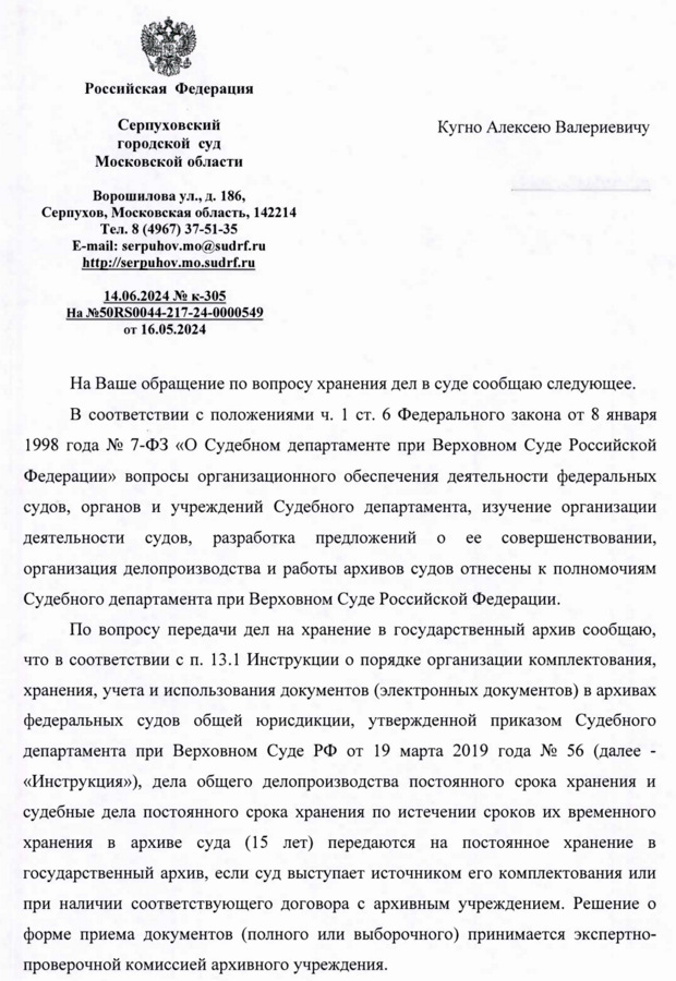 Российская Федерация Серпуховский городской суд Московской области Ворошилова ул., д. 186, Серпухов, Московская область, 142214 Тел. 8 (4967) 37-51-35 E-mail: serpuhov.mo@sudrf. ru http: serpuhov.mo.sudrf. ru 14.06.2024 № к-305 На №50RS0044-217-24-0000549 от 16.05.2024 Кугно Алексею Валериевичу На Ваше обращение по вопросу хранения дел в суде сообщаю следующее. В соответствии с положениями ч. 1 ст. 6 Федерального закона от 8 января 1998 года № 7-ФЗ «О Судебном департаменте при Верховном Суде Российской Федерации» вопросы организационного обеспечения деятельности федеральных судов, органов и учреждений Судебного департамента, изучение организации деятельности судов, разработка предложений о ее совершенствовании, организация делопроизводства и работы архивов судов отнесены к полномочиям Судебного департамента при Верховном Суде Российской Федерации. По вопросу передачи дел на хранение в государственный архив сообщаю, что в соответствии с п. 13.1 Инструкции о порядке организации комплектования, хранения, учета и использования документов (электронных документов) в архивах федеральных судов общей юрисдикции, утвержденной приказом Судебного департамента при Верховном Суде РФ от 19 марта 2019 года № 56 (далее - «Инструкция»), дела общего делопроизводства постоянного срока хранения и судебные дела постоянного срока хранения по истечении сроков их временного хранения в архиве суда (15 лет) передаются на постоянное хранение в государственный архив, если суд выступает источником его комплектования или при наличии соответствующего договора с архивным учреждением. Решение о форме приема документов (полного или выборочного) принимается экспертно- проверочной комиссией архивного учреждения.