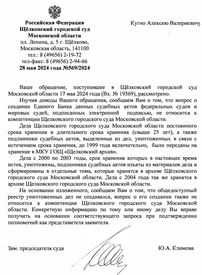 Российская Федерация Щёлковский городской суд Московской области пл. Ленина, д. 5 г. Щёлково, Московская область, 141100 тел.: 8 (49656) 2-19-72 тел-факс: 8 (49656) 2-94-66 28 мая 2024 года №569/2024 Кугно Алексею Валериевич Ваше обращение, поступившее в Щёлковский городской суд Московской области 17 мая 2024 года (Вх. № 19369), рассмотрено. Изучив доводы Вашего обращения, сообщаем Вам о том, что вопрос о создании Единого Банка данных судебных актов федеральных судов и мировых судей, подписанных электронной подписью, не относится к компетенции Щелковского городского суда Московской области. Дела Щелковского городского суда Московской области постоянного срока хранения и длительного срока хранения (свыше 25 лет), а также подлинники судебных актов, выделенные из дел, уничтоженных в связи с истечением срока хранения, до 1999 года включительно, были переданы на хранение в МКУ ГОЩ «Щелковский архив». Дела с 2000 по 2003 годы, срок хранения которых в настоящее время истек, уничтожены, подлинники судебных актов изъяты из материалов дела и сформированы в отдельные тома, которые хранятся в архиве Щёлковского городского суда Московской области. Дела с 2004 года так же хранятся в архиве Щелковского городского суда Московской области. На основании изложенного, сообщаем Вам о том, что общедоступный реестр уничтоженных дел не создавался, вопрос о его создании также не относится к компетенции Щелковского городского суда Московской области. Конкретную информацию по тому или иному делу Вы вправе получить на основании соответствующего запроса при подтверждении полномочий как представителя заявителя. Зам. председателя суда Ю.А. Климова исп. Помощник судьи Касимова Виктория Сергеевна 8 (496)-563-92-84