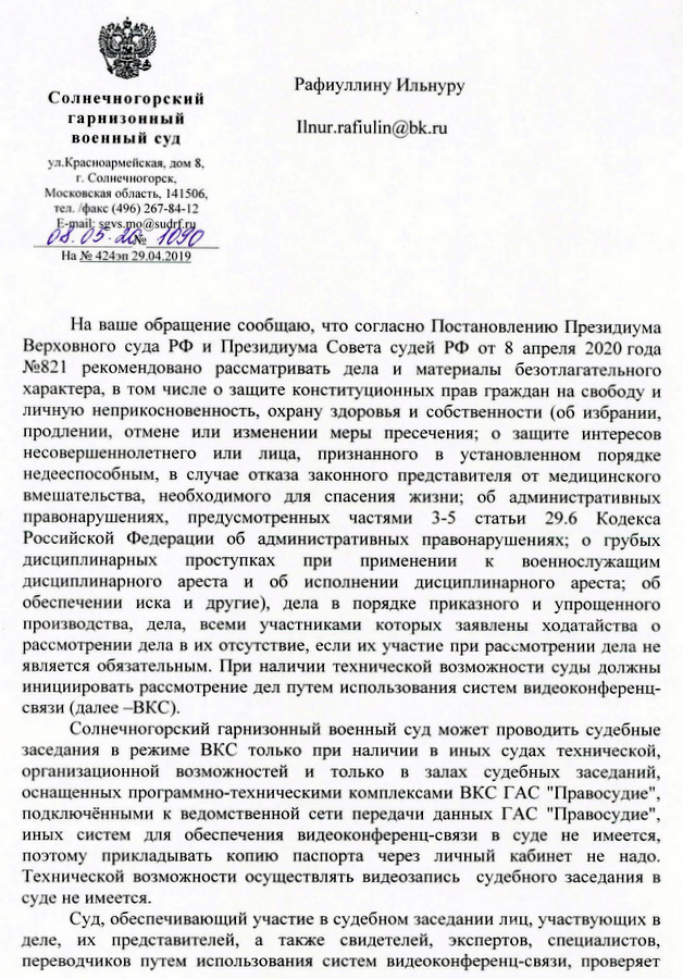 Солнечногорский гарнизонный военный суд ул.Красноармейская, дом 8. Г.Солнечногорск Московская область. 141506. тел. /факс (496) 267-84-12 На ваше обращение сообщаю, что согласно Постановлению Президиума Верховного суда РФ и Президиума Совета судей РФ от 8 апреля 2020 года № 821 рекомендовано рассматривать дела и материалы безотлагательного характера, в том числе о защите конституционных прав граждан на свободу и личную неприкосновенность, охрану здоровья и собственности (об избрании, продлении, отмене или изменении меры пресечения; о защите интересов несовершеннолетнего или лица, признанного в установленном порядке недееспособным, в случае отказа законного представителя от медицинского вмешательства, необходимого для спасения жизни; об административных правонарушениях, предусмотренных частями 3-5 статьи 29.6 Кодекса Российской Федерации об административных правонарушениях; о грубых дисциплинарных проступках при применении к военнослужащим дисциплинарного ареста и об исполнении дисциплинарного ареста; об обеспечении иска и другие), дела в порядке приказного и упрощенного производства, дела, всеми участниками которых заявлены ходатайства о рассмотрении дела в их отсутствие, если их участие при рассмотрении дела не является обязательным. При наличии технической возможности суды должны инициировать рассмотрение дел путем использования систем видеоконференц- связи (далее -ВКС). Солнечногорский гарнизонный военный суд может проводить судебные заседания в режиме ВКС только при наличии в иных судах технической, организационной возможностей и только в залах судебных заседаний, оснащенных программно-техническими комплексами ВКС ГАС "Правосудие", подключёнными к ведомственной сети передачи данных ГАС "Правосудие", иных систем для обеспечения видеоконференц-связи в суде не имеется, поэтому прикладывать копию паспорта через личный кабинет не надо. Технической возможности осуществлять видеозапись судебного заседания в суде не имеется. Суд, обеспечивающий участие в судебном заседании лиц, участвующих в деле, их представителей, а также свидетелей, экспертов, специалистов, переводчиков путем использования систем видеоконференц-связи, проверяет