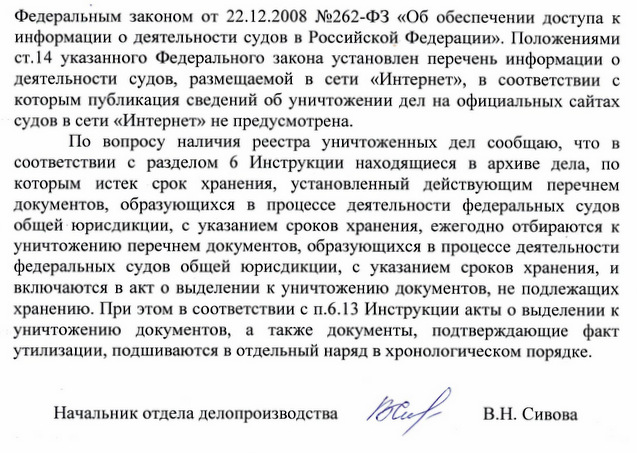 Федеральным законом от 22.12.2008 №262-ФЗ «Об обеспечении доступа к информации о деятельности судов в Российской Федерации». Положениями ст.14 указанного Федерального закона установлен перечень информации о деятельности судов, размещаемой в сети «Интернет», в соответствии с которым публикация сведений об уничтожении дел на официальных сайтах судов в сети «Интернет» не предусмотрена. По вопросу наличия реестра уничтоженных дел сообщаю, что в соответствии с разделом 6 Инструкции находящиеся в архиве дела, по которым истек срок хранения, установленный действующим перечнем документов, образующихся в процессе деятельности федеральных судов общей юрисдикции, с указанием сроков хранения, ежегодно отбираются к уничтожению перечнем документов, образующихся в процессе деятельности федеральных судов общей юрисдикции, с указанием сроков хранения, и включаются в акт о выделении к уничтожению документов, не подлежащих хранению. При этом в соответствии с п.6.13 Инструкции акты о выделении к уничтожению документов, а также документы, подтверждающие факт утилизации, подшиваются в отдельный наряд в хронологическом порядке. Начальник отдела делопроизводства В.Н. Сивова