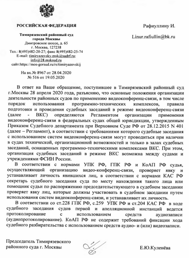 РОССИЙСКАЯ ФЕДЕРАЦИЯ Тимирязевский районный суд города Москвы Дмитровское ш оссе, д. 65 г. Москва, 127238 Тел.: 8(495)482-20-27; факс 8(495)482-25-74  E-mail:timirvazevskv.msk@ sudrf.ru: info@28.msksud.ru https://mos-gorsud.ru/ rs/timiryazevskij На вх.№ 8967 от 28.04.2020 №516 от 19.05.2020 В ответ на Ваше обращение, поступившее в Тимирязевский районный суд г.Москвы 28 апреля 2020 года, разъясняю, что основные положения организации деятельности районных судов по применению видеоконференц-связи, в том числе порядок использования программно-технических комплексов, правила подготовки и проведения судебных заседаний в режиме видеоконференц-связи (далее - ВКС) определяются Регламентом организации применения видеоконференц-связи в федеральных судах общей юрисдикции, утвержденным Приказом Судебного департамента при Верховном Суде РФ от 28.12.2015 N 401 (далее -  Регламент), в соответствии с требованиями которого судебные заседания с использованием систем видеоконференц-связи могут проводиться при наличии в судах технической, организационной возможностей и только в залах судебных заседаний, оснащенных программно-техническими комплексами ВКС. При этом, организация судебных заседаний в режиме ВКС возможна между судами и учреждениями ФСИН России. В соответствии с нормами УПК РФ, ГПК РФ и КоАП РФ судья, осуществляющий организацию видео-конференц-связи, проверяет явку и устанавливает личность явившихся лиц, в соответствии с нормами КАС РФ секретарь судебного заседания суда по месту нахождения такого лица или помощник судьи по распоряжению председательствующего в судебном заседании проверяет явку лиц, которые должны участвовать в судебном заседании путем использования систем видеоконференц-связи, и устанавливает их личность. В соответствии со ст.228 ГПК РФ, с.259 УПК РФ и ст.204 КАС РФ в ходе судебного заседания судов первой и апелляционной инстанций ведется протоколирование с использованием средств аудиозаписи (аудиопротоколирование). КоАП РФ не содержит требований фиксации хода судебного разбирательства с использованием средств аудио- и (или) видеозаписи. Председатель Тимирязевского районного суда г. Москвы Е.Ю.Куленёва