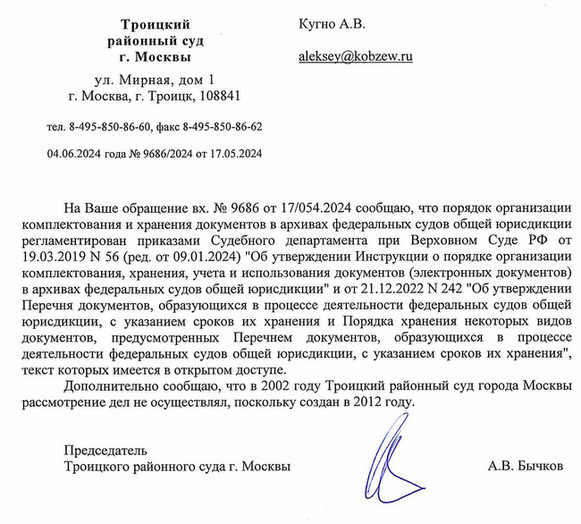 Троицкий районный суд г. Москвы ул. Мирная, дом 1 г. Москва, г. Троицк, 108841 тел. 8-495-850-86-60, факс 8-495-850-86-62 04.06.2024 года № 9686/2024 от 17.05.2024 Кугно А.В. На Ваше обращение вх. № 9686 от 17/054.2024 сообщаю, что порядок организации комплектования и хранения документов в архивах федеральных судов общей юрисдикции регламентирован приказами Судебного департамента при Верховном Суде РФ от 19.03.2019 N 56 (ред. от 09.01.2024) "Об утверждении Инструкции о порядке организации комплектования, хранения, учета и использования документов (электронных документов) в архивах федеральных судов общей юрисдикции" и от 21.12.2022 N 242 "Об утверждении Перечня документов, образующихся в процессе деятельности федеральных судов общей юрисдикции, с указанием сроков их хранения и Порядка хранения некоторых видов документов, предусмотренных Перечнем документов, образующихся в процессе деятельности федеральных судов общей юрисдикции, с указанием сроков их хранения", текст которых имеется в открытом доступе. Дополнительно сообщаю, что в 2002 году Троицкий районный суд города Москвы рассмотрение дел не осуществлял, поскольку создан в 2012 году. Председатель Троицкого районного суда г. Москвы А.В. Бычков Исп. Филатова Ольга Николаевна. 8-495-850-86-60