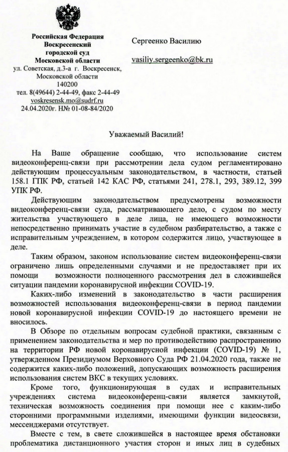 Российская Федерация Воскресенский Сергеенко Василию городской суд Московской области ул. Советская, д.3-а г. Воскресенск, Московской области 140200 тел. 8(49644) 2-44-49, факс 2-44-49 voskresensk.mo@sudrf.ru 24.04.2020г. На Ваше обращение сообщаю, что использование систем видеоконференц-связи при рассмотрении дела судом регламентировано действующим процессуальным законодательством, в частности, статьей 158.1 ГПК РФ, статьей 142 КАС РФ, статьями 241, 278.1, 293, 389.12, 399 УПКРФ. Действующим законодательством предусмотрены возможности видеоконференц-связи суда, рассматривающего дело, с судом по месту жительства участвующего в деле лица, не имеющего возможности непосредственно принимать участие в судебном разбирательство, а также с исправительным учреждением, в котором содержится лицо, участвующее в деле. Таким образом, законом использование систем видеоконференц-связи ограничено лишь определенными случаями и не предоставляет при их помощи возможности полноценного рассмотрения дел в сложившейся ситуации пандемии коронавирусной инфекции COVID- 19. Каких-либо изменений в законодательство в части расширения возможностей использования видеоконференц-связи в период пандемии новой коронавирусной инфекции COVID-19 дО настоящего времени не вносилось. В Обзоре по отдельным вопросам судебной практики, связанным с применением законодательства и мер по противодействию распространению на территории РФ новой коронавирусной инфекции (СОУШ- 19) N2 1, утвержденном Президиумом Верховного Суда РФ 21.04.2020 года, также не содержится каких-либо положений, допускающих возможность расширения использования систем ВКС в текущих условиях. Кроме того, функционирующая в судах и исправительных учреждениях система видеоконференц-связи является замкнутой, техническая возможность соединения при помощи нее с каким-либо сторонними программными изделиями, имеющими функции видеосвязи, мессенджерами отсутствует. Вместе с тем, в свете сложившейся в настоящее время обстановки проблематика дистанционного участия сторон и иных лиц в судебных