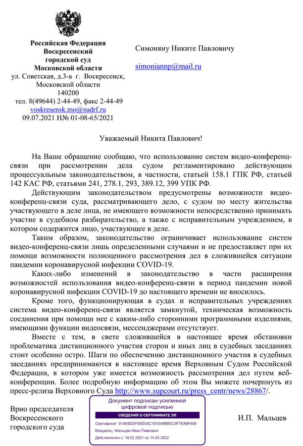 Российская Федерация Воскресенский городской суд Московской области ул. Советская, д.3-а г. Воскресенск, Московской области 140200 тел. 8(49644) 2-44-49, факс 2-44-49 voskresensk.mo@sudrf.ru 09.07.2021 H№ 01-08-65/2021 Симоняну Никите Павловичу simoniannp@mail.ru Уважаемый Никита Павлович! На Ваше обращение сообщаю, что использование систем видео-конференц-связи при рассмотрении дела судом регламентировано действующим процессуальным законодательством, в частности, статьей 158.1 ГПК РФ, статьей 142 КАС РФ, статьями 241, 278.1, 293, 389.12, 399 УПК РФ. Действующим законодательством предусмотрены возможности видео-конференц-связи суда, рассматривающего дело, с судом по месту жительства участвующего в деле лица, не имеющего возможности непосредственно принимать участие в судебном разбирательстве, а также с исправительным учреждением, в котором содержится лицо, участвующее в деле. Таким образом, законодательство ограничивает использование систем видео-конференц-связи лишь определенными случаями и не предоставляет при их помощи возможности полноценного рассмотрения дел в сложившейся ситуации пандемии коронавирусной инфекции COVID-19. Каких-либо изменений в законодательство в части расширения возможностей использования видео-конференц-связи в период пандемии новой коронавирусной инфекции COVID-19 до настоящего времени не вносилось. Кроме того, функционирующая в судах и исправительных учреждениях система видео-конференц-связи является замкнутой, техническая возможность соединения при помощи нее с каким-либо сторонними программными изделиями, имеющими функции видеосвязи, мессенджерами отсутствует. Вместе с тем, в свете сложившейся в настоящее время обстановки проблематика дистанционного участия сторон и иных лиц в судебных заседаниях стоит особенно остро. Шаги по обеспечению дистанционного участия в судебных заседаниях предпринимаются в настоящее время Верховным Судом Российской Федерации, в котором уже имеется возможность рассмотрения дел путем веб-конференции. Более подробную информацию об этом Вы можете почерпнуть из пресс-релиза Верховного Суда http://www.supcourt.ru/press_center/news/28867/. Врио председателя Воскресенского городского суда И.П. Мальцев