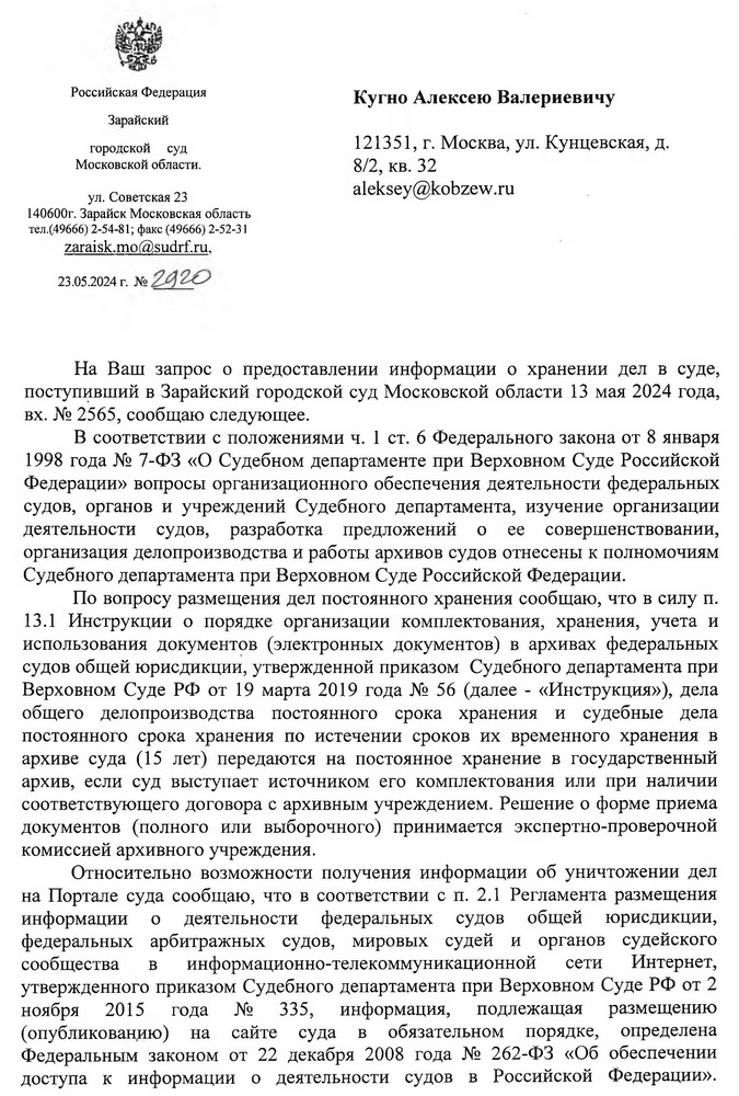 Российская Федерация Зарайский городской суд Московской области. ул. Советская 23 140600г. Зарайск Московская область тел.(,49666) 2-54-81; факс (49666) 2-52-31 zaraisk.mo@sudrf. ru, 23.05.2024 г. Кугно Алексею Валериевичу На Ваш запрос о предоставлении информации о хранении дел в суде, поступивший в Зарайский городской суд Московской области 13 мая 2024 года, вх. № 2565, сообщаю следующее. В соответствии с положениями ч. 1 ст. 6 Федерального закона от 8 января 1998 года № 7-ФЗ «О Судебном департаменте при Верховном Суде Российской Федерации» вопросы организационного обеспечения деятельности федеральных судов, органов и учреждений Судебного департамента, изучение организации деятельности судов, разработка предложений о ее совершенствовании, организация делопроизводства и работы архивов судов отнесены к полномочиям Судебного департамента при Верховном Суде Российской Федерации. По вопросу размещения дел постоянного хранения сообщаю, что в силу п. 13.1 Инструкции о порядке организации комплектования, хранения, учета и использования документов (электронных документов) в архивах федеральных судов общей юрисдикции, утвержденной приказом Судебного департамента при Верховном Суде РФ от 19 марта 2019 года № 56 (далее - «Инструкция»), дела общего делопроизводства постоянного срока хранения и судебные дела постоянного срока хранения по истечении сроков их временного хранения в архиве суда (15 лет) передаются на постоянное хранение в государственный архив, если суд выступает источником его комплектования или при наличии соответствующего договора с архивным учреждением. Решение о форме приема документов (полного или выборочного) принимается экспертно-проверочной комиссией архивного учреждения. Относительно возможности получения информации об уничтожении дел на Портале суда сообщаю, что в соответствии с п. 2.1 Регламента размещения информации о деятельности федеральных судов общей юрисдикции, федеральных арбитражных судов, мировых судей и органов судейского сообщества в информационно-телекоммуникационной сети Интернет, утвержденного приказом Судебного департамента при Верховном Суде РФ от 2 ноября 2015 года № 335, информация, подлежащая размещению (опубликованию) на сайте суда в обязательном порядке, определена Федеральным законом от 22 декабря 2008 года № 262-ФЗ «Об обеспечении доступа к информации о деятельности судов в Российской Федерации».