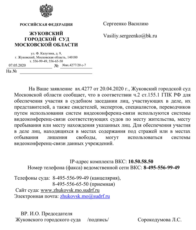 РОССИЙСКАЯ ФЕДЕРАЦИЯ ЖУКОВСКИЙ ГОРОДСКОЙ СУД МОСКОВСКОЙ ОБЛАСТИ ул. Ф. Калугина, д. 9, г. Жуковский, Московская область, 140180 т. 556-99-49, 556-65-50 07.05.2020 №  №вх.4277/20 с-7 На Ваше заявление вх.4277 от 20.04.2020 г., Жуковский городской суд Московской области сообщает, что в соответствии ч.2 ст.155.1 ГИК РФ для обеспечения участия в судебном заседании лиц, участвующих в деле, их представителей, а также свидетелей, экспертов, специалистов, переводчиков путем использования систем видеоконференц-связи используются системы видеоконференц-связи соответствующих судов по месту жительства, месту пребывания или месту нахождения указанных лиц. Для обеспечения участия в деле лиц, находящихся в местах содержания под стражей или в местах отбывания лишения свободы, могут использоваться системы видеоконференц-связи данных учреждений. IP-адрес комплекта ВКС: 10.50.58.50 Номер телефона (факса) ведомственной сети ВКС: 8-495-556-99-49 Телефоны суда: 8-495-556-99-49 (канцелярия), 8-495-556-65-50 (приемная) ВР. И.О. Председателя Жуковского городского суда Сорокодумова Л.С.