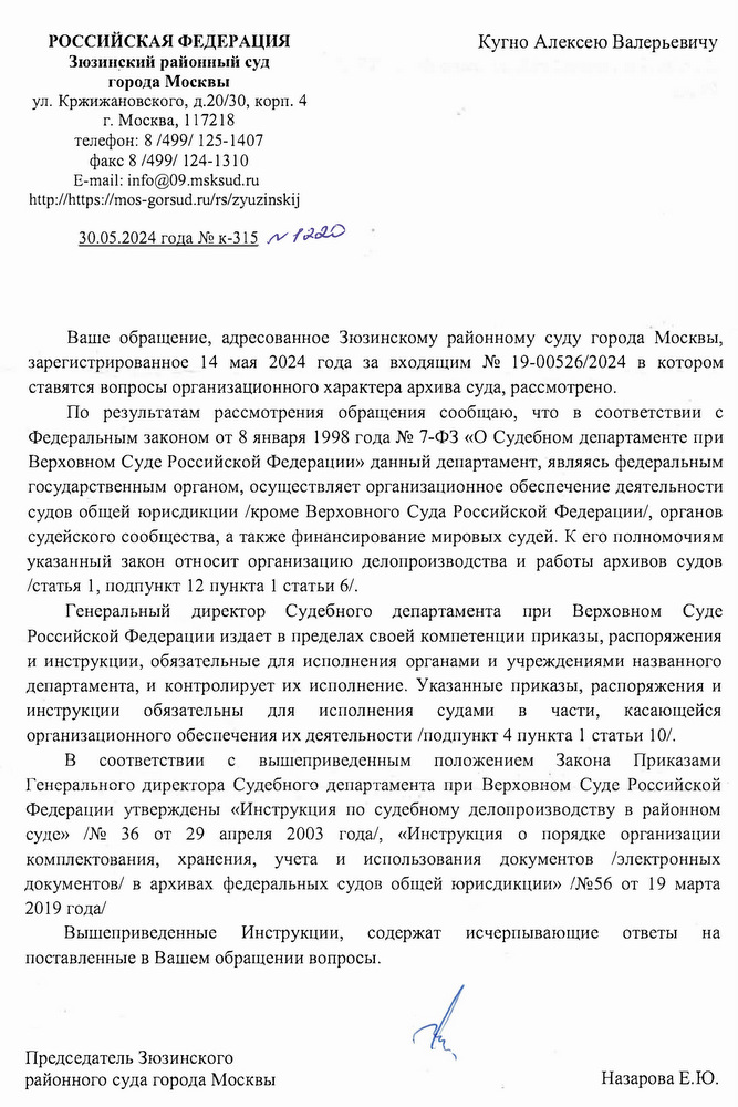 РОССИЙСКАЯ ФЕДЕРАЦИЯ Зюзинский районный суд города Москвы ул. Кржижановского, д.20/30, корп. 4 г. Москва, 117218 телефон: 8/499/125-1407 факс 8/499/124-1310 E-mail: info@09.msksud. ru https: // mos-gorsud.ru/rs/ zyuzinskij Кугно Алексею Валерьевичу  30.05.2024 года № к-315 ~ 1220  Ваше обращение, адресованное Зюзинскому районному суду города Москвы, зарегистрированное 14 мая 2024 года за входящим № 19-00526/2024 в котором ставятся вопросы организационного характера архива суда, рассмотрено. По результатам рассмотрения обращения сообщаю, что в соответствии с Федеральным законом от 8 января 1998 года № 7-ФЗ «О Судебном департаменте при Верховном Суде Российской Федерации» данный департамент, являясь федеральным государственным органом, осуществляет организационное обеспечение деятельности судов общей юрисдикции /кроме Верховного Суда Российской Федерации/, органов судейского сообщества, а также финансирование мировых судей. К его полномочиям указанный закон относит организацию делопроизводства и работы архивов судов /статья 1, подпункт 12 пункта 1 статьи 6/. Генеральный директор Судебного департамента при Верховном Суде Российской Федерации издает в пределах своей компетенции приказы, распоряжения и инструкции, обязательные для исполнения органами и учреждениями названного департамента, и контролирует их исполнение. Указанные приказы, распоряжения и инструкции для исполнения судами B части, касающейся организационного обеспечения их деятельности /подпункт 4 пункта 1 статьи 10/. вышеприведенным положением Закона Приказами Генерального директора Судебного департамента при Верховном Суде Российской Федерации утверждены «Инструкция по судебному делопроизводству в районном суде» /№ 36 от 29 апреля 2003 года/, «Инструкция о порядке организации комплектования, хранения, учета и использования документов /электронных документов/ в архивах федеральных судов общей юрисдикции» /№56 от 19 марта 2019 года/ B соответствии Вышеприведенные C Инструкции, содержат исчерпывающие поставленные в Вашем обращении вопросы. ответы на Председатель Зюзинского районного суда города Москвы Назарова Е.Ю.