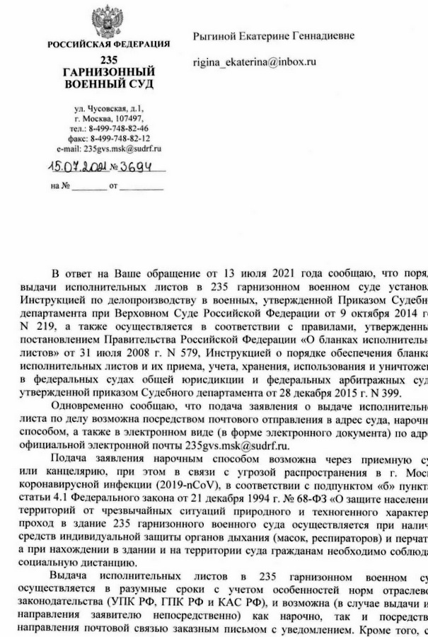 РОССИЙСКАЯ ФЕДЕРАЦИЯ 235 ГАРНИЗОННЫЙ ВОЕННЫЙ СУД ул. Чусовская, д.1, г. Москва, 107497, тел.: 8-499-748-82-46 факс: 8-499-748-82-12 e-mail: 235gvs.msk@sudrf.ru 15.07.2021 № 3694 В ответ на Ваше обращение от 13 июля 2021 года сообщаю, что порядок выдачи исполнительных листов в 235 гарнизонном военном суде установлен Инструкцией по делопроизводству в военных судах, утвержденной Приказом Судебного департамента при Верховном Суде Российской Федерации от 9 октября 2014 года N 219, а также осуществляется в соответствии с правилами, утвержденными постановлением Правительства Российской Федерации «О бланках исполнительных листов» от 31 июля 2008 г. N 579, Инструкцией о порядке обеспечения бланками исполнительных листов и их приема, учета, хранения, использования и уничтожения в федеральных судах общей юрисдикции и федеральных арбитражных судах, утвержденной приказом Судебного департамента от 28 декабря 2015 г. N 399. Одновременно сообщаю, что подача заявления о выдаче исполнительного листа по делу возможна посредством почтового отправления в адрес суда, нарочным способом, а также в электронном виде (в форме электронного документа) по адресу официальной электронной почты 235gvs.msk@sudrf.ru. Подача заявления нарочным способом возможна через приемную суда или канцелярию, при этом в связи с угрозой распространения в г. Москве коронавирусной инфекции (2019-nCoV), в соответствии с подпунктом «б» пункта 2 статьи 4.1 Федерального закона от 21 декабря 1994 г. № 68-ФЗ «О защите населения и территорий от чрезвычайных ситуаций природного и техногенного характера» проход в здание 235 гарнизонного военного суда осуществляется при наличии средств индивидуальной защиты органов дыхания (масок, респираторов) и перчаток, а при нахождении в здании и на территории суда гражданам необходимо соблюдать социальную дистанцию. Выдача исполнительных листов в 235 гарнизонном военном суде осуществляется в разумные сроки с учетом особенностей норм отраслевого законодательства (УПК РФ, ГПК РФ и КАС РФ), и возможна (в случае выдачи исполнительного листа заявителю непосредственно) как нарочно, так и посредством направления почтовой связью заказным письмом с уведомлением. Кроме того, суд