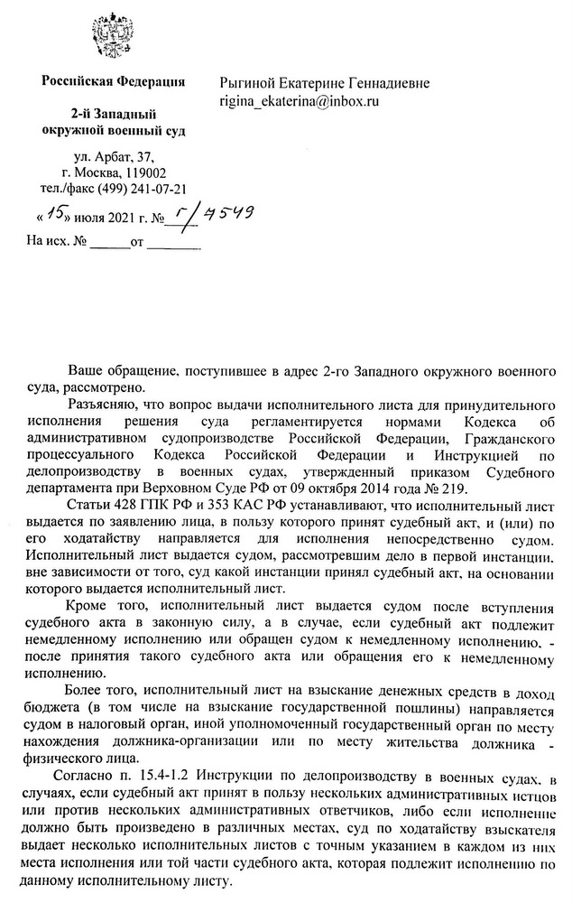 Российская Федерация 2-й Западный окружной военный суд ул. Арбат, 37, г. Москва, 119002 тел./факс (499) 241-07-21 Ваше обращение, поступившее в адрес 2-го Западного окружного военного суда, рассмотрено. Разъясняю, что вопрос выдачи исполнительного листа для принудительного исполнения решения суда регламентируется нормами Кодекса об административном судопроизводстве Российской Федерации, Гражданского процессуального Кодекса Российской Федерации И Инструкцией по делопроизводству B военных судах, утвержденный приказом Судебного департамента при Верховном Суде РФ от 09 октября 2014 года № 219. Статьи 428 ГПК РФ и 353 КАС РФ устанавливают, что исполнительный лист выдается по заявлению лица, в пользу которого принят судебный акт, и (или) по его ходатайству направляется для исполнения непосредственно судом. Исполнительный лист выдается судом, рассмотревшим дело в первой инстанции. вне зависимости от того, суд какой инстанции принял судебный акт, на основании которого выдается исполнительный лист. Кроме того, исполнительный лист выдается судом после вступления судебного акта в законную силу, а в случае, если судебный акт подлежит немедленному исполнению или обращен судом к немедленному исполнению, после принятия такого судебного акта или обращения его к немедленному исполнению. Более того, исполнительный лист на взыскание денежных средств в доход бюджета (в том числе на взыскание государственной пошлины) направляется судом в налоговый орган, иной уполномоченный государственный орган по месту нахождения должника-организации или по месту жительства должника физического лица. Согласно п. 15.4-1.2 Инструкции по делопроизводству в военных судах, в случаях, если судебный акт принят в пользу нескольких административных истцов или против нескольких административных ответчиков, либо если исполнение должно быть произведено в различных местах, суд по ходатайству взыскателя выдает несколько исполнительных листов с точным указанием в каждом из них места исполнения или той части судебного акта, которая подлежит исполнению по данному исполнительному листу.