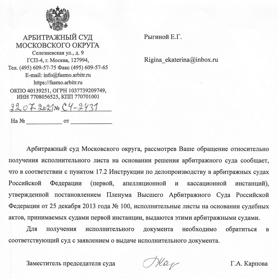 АРБИТРАЖНЫЙ СУД МОСКОВСКОГО ОКРУГА Селезневская ул., д. 9 ГСП-4, г. Москва, 127994, Тел. (495) 609-57-75 Факс (495) 609-57-65 E-mail: info@fasmo.arbitr.ru https:// fasmo.arbitr.ru ОКПО 40139251, ОГРН 1037739209749, ИНН 7708056525, КПП 770701001 22.07.2021№ C4-2431 Арбитражный суд Московского округа, рассмотрев Ваше обращение относительно получения исполнительного листа на основании решения арбитражного суда сообщает, что в соответствии с пунктом 17.2 Инструкции по делопроизводству в арбитражных судах Российской Федерации (первой, апелляционной и кассационной инстанций), утвержденной постановлением Пленума Высшего Арбитражного Суда Российской Федерации от 25 декабря 2013 года № 100, исполнительные листы на основании судебных актов, принимаемых судами первой инстанции, выдаются этими арбитражными судами. Для получения исполнительного документа необходимо обратиться в соответствующий суд с заявлением о выдаче исполнительного документа. Заместитель председателя суда  Г.А. Карпова