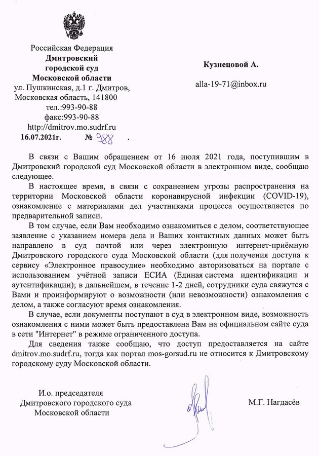 Российская Федерация Дмитровский городской суд Московской области ул. Пушкинская, д.1 г. Дмитров, Московская область, 141800 тел.:993-90-88 факс:993-90-88 http://dmitrov.mo.sudrf.ru 16.07.2021г. № 988 В связи с Вашим обращением от 16 июля 2021 года, поступившим в Дмитровский городской суд Московской области в электронном виде, сообщаю следующее. В настоящее время, в связи с сохранением угрозы распространения на территории Московской области коронавирусной инфекции (COVID-19), ознакомление с материалами дел участниками процесса осуществляется по предварительной записи. В том случае, если Вам необходимо ознакомиться с делом, соответствующее заявление с указанием номера дела и Ваших контактных данных может быть направлено в суд почтой или через электронную интернет-приёмную Дмитровского городского суда Московской области (для получения доступа к сервису «Электронное правосудие» необходимо авторизоваться на портале с использованием учётной записи ЕСИА (Единая система идентификации и аутентификации); в дальнейшем, в течение 1-2 дней, сотрудники суда свяжутся с Вами и проинформируют о возможности (или невозможности) ознакомления с делом, а также согласуют время ознакомления. В случае, если документы поступают в суд в электронном виде, возможность ознакомления с ними может быть предоставлена Вам на официальном сайте суда в сети "Интернет" в режиме ограниченного доступа. Для сведения также сообщаю, что доступ предоставляется на сайте dmitrov.mo.sudrf.ru, тогда как портал mos-gorsud.ru не относится к Дмитровскому городскому суду Московской области. И.о. председателя Дмитровского городского суда Московской области М.Г. Нагдаёв