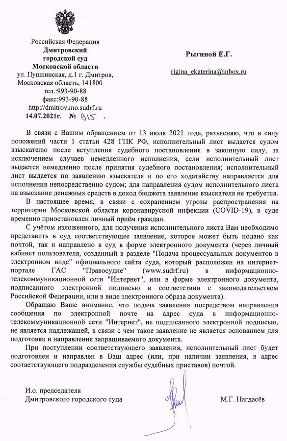 Российская Федерация Дмитровский городской суд Московской области ул. Пушкинская, д.1 г. Дмитров, Московская область, 141800 тел.:993-90-88 факс:993-90-88 http://dmitrov.mo.sudrf.ru 14.07.2021г. № 915 В связи с Вашим обращением от 13 июля 2021 года, разъясняю, что в силу положений части 1 статьи 428 ГПК РФ, исполнительный лист выдается судом взыскателю после вступления судебного постановления в законную силу, за исключением случаев немедленного исполнения, если исполнительный лист выдается немедленно после принятия судебного постановления; исполнительный лист выдается по заявлению взыскателя и по его ходатайству направляется для исполнения непосредственно судом; для направления судом исполнительного листа на взыскание денежных средств в доход бюджета заявление взыскателя не требуется. В настоящее время, в связи с сохранением угрозы распространения на территории Московской области коронавирусной инфекции (COVID-19), в суде временно приостановлен личный приём граждан. С учётом изложенного, для получения исполнительного листа Вам необходимо представить в суд соответствующее заявление, которое может быть подано как почтой, так и направлено в суд в форме электронного документа (через личный кабинет пользователя, созданный в разделе "Подача процессуальных документов в электронном виде" официального сайта суда, который расположен на интернет- портале ГАС "Правосудие" (www.sudrf.ru) в информационно- телекоммуникационной сети "Интернет", или в форме электронного документа, подписанного электронной подписью в соответствии с законодательством Российской Федерации, или в виде электронного образа документа). Обращаю Ваше внимание, что подача заявления посредством направления сообщения по электронной почте на адрес суда в информационно- телекоммуникационной сети "Интернет", не подписанного электронной подписью, не является надлежащей, в связи с чем такое заявление не является основанием для подготовки и направления запрашиваемого документа. При поступлении соответствующего заявления, исполнительный лист будет подготовлен и направлен в Ваш адрес (или, при наличии заявления, в адрес соответствующего подразделения службы судебных приставов) почтой. И.о. председателя Дмитровского городского суда М.Г. Нагдасёв