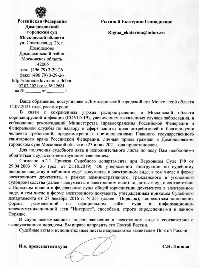 Российская Федерация Домодедовский городской суд Московской области ул. Советская, д. 26, г. Домодедово Домодедовский район Московская область 142005 тел.: (496 79) 3-29-26 факс: (496 79) 3-29-26 http://domodedovo.mo.sudrf.ru 07.07.2021 года № 12681 Ваше обращение, поступившее в Домодедовский городской суд Московской области 14.07.2021 года, рассмотрено. В связи с сохранением угрозы распространения в Московской области коронавирусной инфекции (COVID-19), увеличением выявленных случаев заболевания, в соблюдение рекомендаций Министерства здравоохранения Российской Федерации и Федеральной службы по надзору в сфере защиты прав потребителей и благополучия человека требований, предусмотренных постановлениями Главного государственного санитарного врача Российской Федерации, личный прием граждан в Домодедовском городском суде Московской области с 23 июня 2021 года приостановлен. Для получения судебного акта и исполнительного листа по делу Вам необходимо обратиться в суд с соответствующим заявлением. Согласно п.2.1 Приказа Судебного департамента при Верховном Суде РФ от 29.04.2003 № 36 (ред. от 21.10.2019) "Об утверждении Инструкции по судебному делопроизводству в районном суде" документы в электронном виде, в том числе в форме электронного документа, в рамках административного, гражданского и уголовного судопроизводства (далее - документы в электронном виде) подаются в суд в соответствии с Порядком подачи в федеральные суды общей юрисдикции документов в электронном виде, в том числе в форме электронного документа, утвержденным приказом Судебного департамента от 27 декабря 2016 г. № 251 (далее - Порядок), посредством заполнения формы, размещенной на официальном сайте суда в информационно- телекоммуникационной сети "Интернет", способами, строго определенными в данном Порядке. В случае невозможности подачи заявления в электронном виде в соответствии с вышеуказанным порядком, Вы вправе направить его Почтой России. Судебные акты и исполнительные листы направляются заявителям Почтой России. И.о. председателя суда С.Н. Попова Исполнитель: Помощник и.о. председателя суда Слонова В.В. τ.8(496)793-28-29