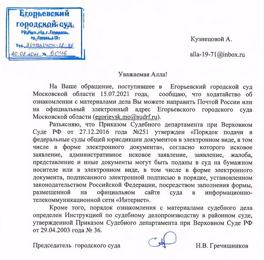 Егорьевский городской суд Московская обл., г. Егорьевск, пр. Ленина, д. 13а Тел. 8(496)4404-12-36 20.08.2021 № 60416 На Ваше обращение, поступившее в Егорьевский городской суд Московской области 15.07.2021 года, сообщаю, что ходатайство об ознакомлении с материалами дела Вы можете направить Почтой России или на официальный электронный адрес Егорьевского городского суда Московской области (egorievsk.mo@sudrf.ru). Разъясняю, что Приказом Судебного департамента при Верховном Суде РФ от 27.12.2016 года №251 утвержден «Порядок подачи в федеральные суды общей юрисдикции документов в электронном виде, в том числе в форме электронного документа», согласно которого исковое заявление, административное исковое заявление, заявление, жалоба, представление и иные документы могут быть поданы в суд на бумажном носителе или в электронном виде, в том числе в форме электронного документа, подписанного электронной подписью в порядке, установленном законодательством Российской Федерации, посредством заполнения формы, размещенной на официальном сайте суда в информационно-телекоммуникационной сети «Интернет». Кроме того, порядок ознакомления с материалами судебного дела определен Инструкцией по судебному делопроизводству в районном суде, утвержденной Приказом Судебного департамента при Верховном Суде РФ от 29.04.2003 года № 36. Председатель городского суда Н.В. Гречишников