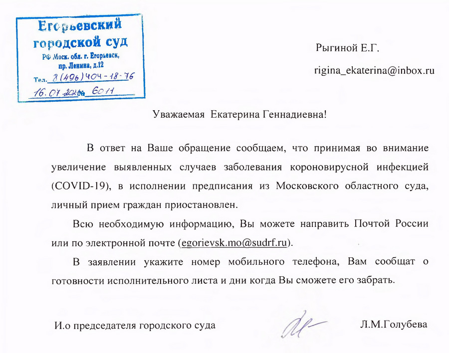 Егорьевский городской суд РФ Моск. обл. г. Егорьевск, пр. Ленина, д.12 Тел. 8(496)404-18-76 16.07.2021 60it Уважаемая Екатерина Геннадиевна! В ответ на Ваше обращение сообщаем, что принимая во внимание увеличение выявленных случаев заболевания короновирусной инфекцией (COVID-19), в исполнении предписания из Московского областного суда, личный прием граждан приостановлен. Всю необходимую информацию, Вы можете направить Почтой России или по электронной почте (egorievsk.mo@sudrf.ru). В заявлении укажите номер мобильного телефона, Вам сообщат о готовности исполнительного листа и дни когда Вы сможете его забрать. И.о председателя городского суда Л.М.Голубева