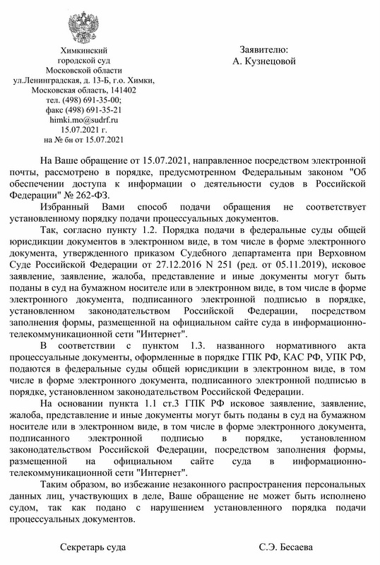 Химкинский городской суд Московской области ул. Ленинградская, д. 13-Б, г.о. Химки, Московская область, 141402 тел. (498) 691-35-00; факс (498) 691-35-21 himki.mo@sudrf.ru 15.07.2021 г. на № бн от 15.07.2021 На Ваше обращение от 15.07.2021, направленное посредством электронной почты, рассмотрено в порядке, предусмотренном Федеральным законом "Об обеспечении доступа к информации о деятельности судов в Российской Федерации" № 262-ФЗ. Избранный Вами способ подачи обращения не соответствует установленному порядку подачи процессуальных документов. Так, согласно пункту 1.2. Порядка подачи в федеральные суды общей юрисдикции документов в электронном виде, в том числе в форме электронного документа, утвержденного приказом Судебного департамента при Верховном Суде Российской Федерации от 27.12.2016 N 251 (ред. от 05.11.2019), исковое заявление, заявление, жалоба, представление и иные документы могут быть поданы в суд на бумажном носителе или в электронном виде, в том числе в форме электронного документа, подписанного электронной подписью в порядке, установленном законодательством Российской Федерации, посредством заполнения формы, размещенной на официальном сайте суда в информационно- телекоммуникационной сети "Интернет". B соответствии пунктом 1.3. процессуальные документы, оформленные в порядке ГПК РФ, КАС РФ, УПК РФ, подаются в федеральные суды общей юрисдикции в электронном виде, в том числе в форме электронного документа, подписанного электронной подписью в порядке, установленном законодательством Российской Федерации. c названного нормативного акта На основании пункта 1.1 ст.3 ГПК РФ исковое заявление, заявление, жалоба, представление и иные документы могут быть поданы в суд на бумажном носителе или в электронном виде, в том числе в форме электронного документа, подписанного электронной подписью B порядке, установленном законодательством Российской Федерации, посредством заполнения формы, размещенной на официальном сайте суда B информационно- телекоммуникационной сети "Интернет". Таким образом, во избежание незаконного распространения персональных данных лиц, участвующих в деле, Ваше обращение не может быть исполнено судом, так как подано c нарушением установленного порядка подачи процессуальных документов. Секретарь суда С.Э. Бесаева