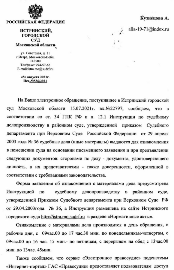 РОССИЙСКАЯ ФЕДЕРАЦИЯ ИСТРИНСКИЙ, ГОРОДСКОЙ СУД Московской области ул. Советская, д. 11 г.Истра, Московской обл. 143500 Тел/факс: 994-57-65 E-mail:istra.mo@sudrf.ru «5» августа 2021г. Исх.№536/2021 На Ваше электронное обращение, поступившее в Истринский городской суд Московской области 15.07.2021г. вх.№22797, сообщаем, что в соответствии со ст. 34 ГПК РФ и п. 12.1 Инструкции по судебному делопроизводству в районном суде, утвержденной приказом Судебного департамента при Верховном Суде Российской Федерации от 29 апреля 2003 года № 36 судебные дела (иные материалы) выдаются для ознакомления в помещении суда на основании письменного заявления и при предъявлении следующих документов: сторонами по делу - документа, удостоверяющего личность, а их представителями - также доверенности, оформленной в соответствии с требованиями законодательства. Форма заявления об ознакомлении с материалами дела предусмотрена Инструкцией по судебному делопроизводству в районном суде, утвержденной Приказом Судебного департамента при Верховном Суде РФ от 29.04.2003года № 36, а Инструкция размещена на сайте Истринского городского суда http://istra.mo.sudrf.ru в разделе «Нормативные акты». Ознакомление с материалами дела производится в день обращения, в рабочие дни, с 09час.00 до 17 час.30 мин. по понедельникам-четвергам, с 09час.00 до 16 час. 15 мин.- по пятницам, с перерывом на обед с 13час.00 мин. до 13час. 45мин. Также сообщаем, что сервис «Электронное правосудие» подсистемы «Интернет-портал» ГАС «Правосудие» предоставляет пользователям доступ