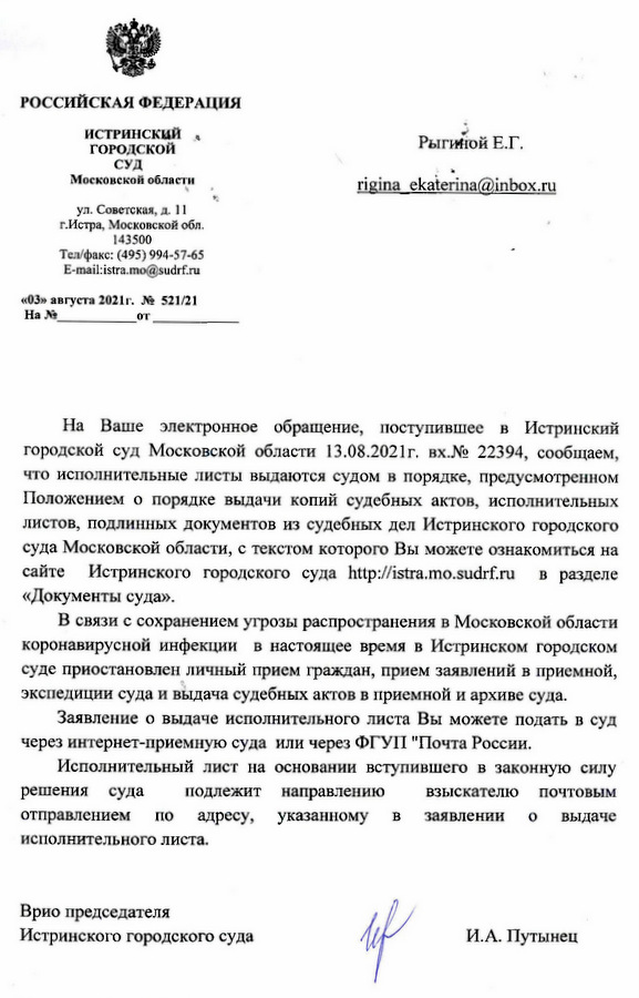 РОССИЙСКАЯ ФЕДЕРАЦИЯ ИСТРИНСКИЙ ГОРОДСКОЙ СУД Московской области ул. Советская, д. 11 г.Истра, Московской обл. 143500 Тел/факс: (495) 994-57-65 E-mail:istra.mo@sudrf.ru «03» августа 2021г. № 521/21 На Ваше электронное обращение, поступившее в Истринский городской суд Московской области 13.08.2021г. вх.№ 22394, сообщаем, что исполнительные листы выдаются судом в порядке, предусмотренном Положением о порядке выдачи копий судебных актов, исполнительных листов, подлинных документов из судебных дел Истринского городского суда Московской области, с текстом которого Вы можете ознакомиться на сайте Истринского городского суда http:// istra.mo.sudrf.ru в разделе «Документы суда». В связи с сохранением угрозы распространения в Московской области коронавирусной инфекции в настоящее время в Истринском городском суде приостановлен личный прием граждан, прием заявлений в приемной, экспедиции суда и выдача судебных актов в приемной и архиве суда. Заявление о выдаче исполнительного листа Вы можете подать в суд через интернет-приемную суда или через ФГУП "Почта России. Исполнительный лист на основании вступившего в законную силу решения суда отправлением подлежит направлению указанному по адресу, исполнительного листа. B взыскателю почтовЫМ заявлении выдаче 0 Врио председателя Истринского городского суда Исп. консультант Гордиленкова Л.Н. И.А. Путынец