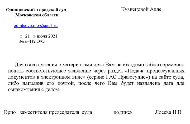 Одинцовский городской суд Московской области odintsovo.mo@sudrf.ru « 21 » июля 2021 № к-412 Э/0 Для ознакомления с материалами дела Вам необходимо заблаговременно подать соответствующее заявление через раздел «Подача процессуальных документов в электронном виде» (сервис ГАС Правосудие») на сайте суда, либо направив его почтой, после чего Вам будет назначена дата для ознакомления с делом. Врио заместителя председателя суда подпись Лосева Н.В.